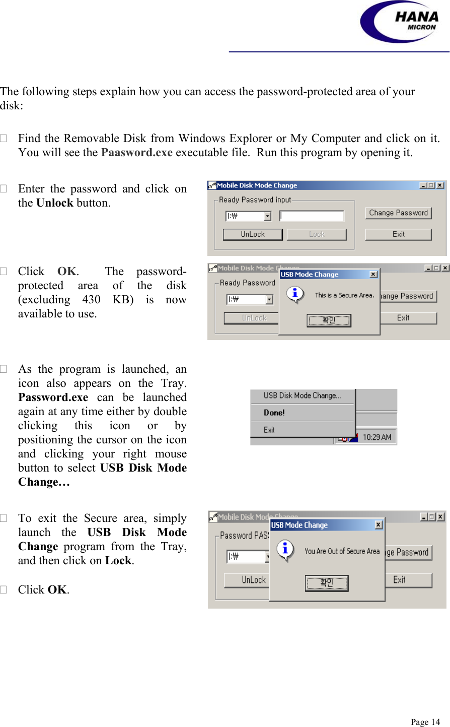    Page 14  The following steps explain how you can access the password-protected area of your disk:   Find the Removable Disk from Windows Explorer or My Computer and click on it.  You will see the Paasword.exe executable file.  Run this program by opening it.   Enter the password and click on the Unlock button.  Click  OK.  The password-protected area of the disk (excluding 430 KB) is now available to use.   As the program is launched, an icon also appears on the Tray.     Password.exe can be launched again at any time either by double clicking this icon or by positioning the cursor on the icon and clicking your right mouse button to select USB Disk Mode Change…         To exit the Secure area, simply launch the USB Disk Mode Change program from the Tray, and then click on Lock.   Click OK.  