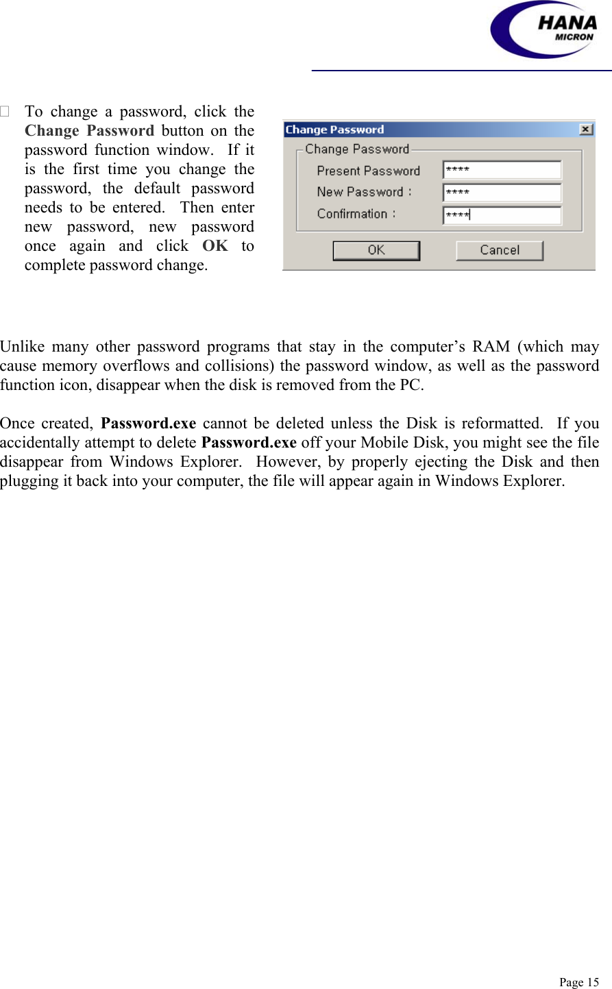    Page 15  To change a password, click the Change Password button on the password function window.  If it is the first time you change the password, the default password needs to be entered.  Then enter new password, new password once again and click OK to complete password change.      Unlike many other password programs that stay in the computer’s RAM (which may cause memory overflows and collisions) the password window, as well as the password function icon, disappear when the disk is removed from the PC.  Once created, Password.exe cannot be deleted unless the Disk is reformatted.  If you accidentally attempt to delete Password.exe off your Mobile Disk, you might see the file disappear from Windows Explorer.  However, by properly ejecting the Disk and then plugging it back into your computer, the file will appear again in Windows Explorer.   