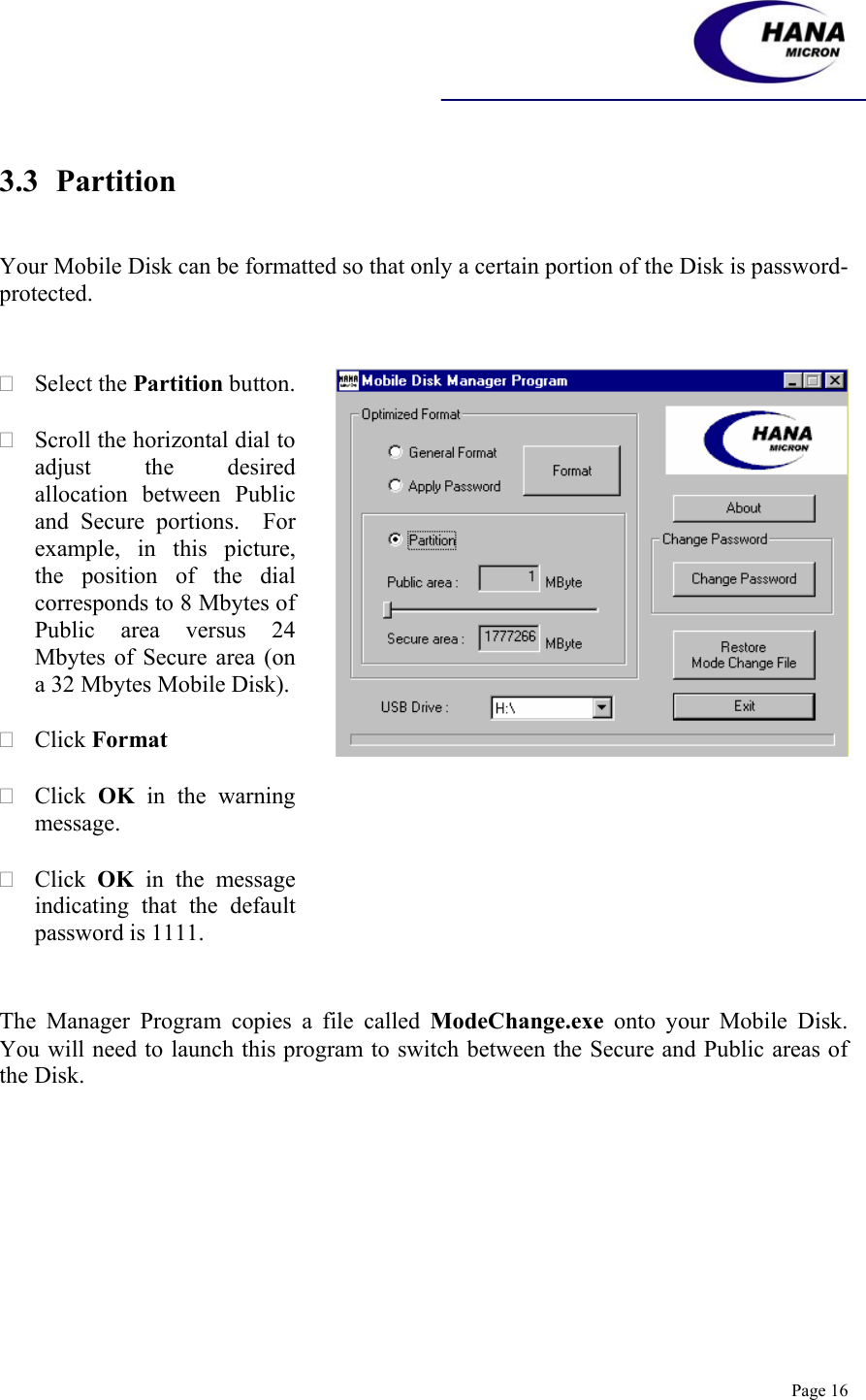    Page 16  3.3 Partition   Your Mobile Disk can be formatted so that only a certain portion of the Disk is password-protected.     Select the Partition button.   Scroll the horizontal dial to adjust the desired allocation between Public and Secure portions.  For example, in this picture, the position of the dial corresponds to 8 Mbytes of Public area versus 24 Mbytes of Secure area (on a 32 Mbytes Mobile Disk).    Click Format   Click  OK in the warning message.   Click  OK in the message indicating that the default password is 1111.      The Manager Program copies a file called ModeChange.exe onto your Mobile Disk.  You will need to launch this program to switch between the Secure and Public areas of the Disk. 