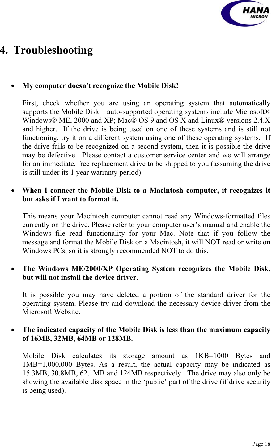    Page 18 4.  Troubleshooting    • My computer doesn&apos;t recognize the Mobile Disk!  First, check whether you are using an operating system that automatically supports the Mobile Disk – auto-supported operating systems include Microsoft® Windows® ME, 2000 and XP; Mac® OS 9 and OS X and Linux® versions 2.4.X and higher.  If the drive is being used on one of these systems and is still not functioning, try it on a different system using one of these operating systems.  If the drive fails to be recognized on a second system, then it is possible the drive may be defective.  Please contact a customer service center and we will arrange for an immediate, free replacement drive to be shipped to you (assuming the drive is still under its 1 year warranty period).  • When I connect the Mobile Disk to a Macintosh computer, it recognizes it but asks if I want to format it.  This means your Macintosh computer cannot read any Windows-formatted files currently on the drive. Please refer to your computer user’s manual and enable the Windows file read functionality for your Mac. Note that if you follow the message and format the Mobile Disk on a Macintosh, it will NOT read or write on Windows PCs, so it is strongly recommended NOT to do this.  • The Windows ME/2000/XP Operating System recognizes the Mobile Disk, but will not install the device driver.  It is possible you may have deleted a portion of the standard driver for the operating system. Please try and download the necessary device driver from the Microsoft Website.  • The indicated capacity of the Mobile Disk is less than the maximum capacity of 16MB, 32MB, 64MB or 128MB.  Mobile Disk calculates its storage amount as 1KB=1000 Bytes and 1MB=1,000,000 Bytes. As a result, the actual capacity may be indicated as 15.3MB, 30.8MB, 62.1MB and 124MB respectively.  The drive may also only be showing the available disk space in the ‘public’ part of the drive (if drive security is being used). 