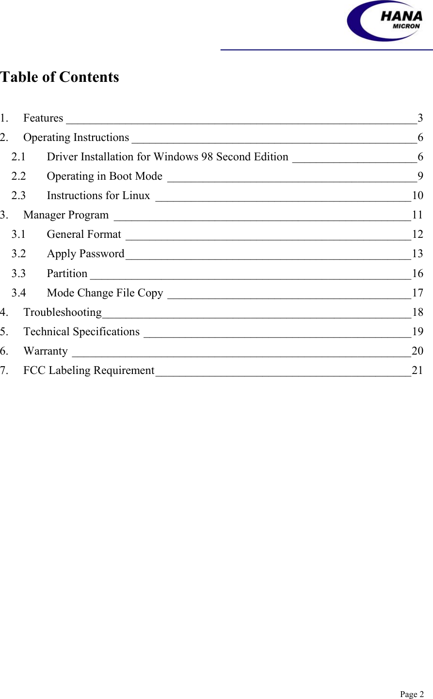    Page 2 Table of Contents  1. Features ___________________________________________________________3 2. Operating Instructions ________________________________________________6 2.1 Driver Installation for Windows 98 Second Edition _____________________6 2.2 Operating in Boot Mode __________________________________________9 2.3 Instructions for Linux ___________________________________________10 3. Manager Program __________________________________________________11 3.1 General Format ________________________________________________12 3.2 Apply Password________________________________________________13 3.3 Partition ______________________________________________________16 3.4 Mode Change File Copy _________________________________________17 4. Troubleshooting____________________________________________________18 5. Technical Specifications _____________________________________________19 6. Warranty _________________________________________________________20 7. FCC Labeling Requirement___________________________________________21    