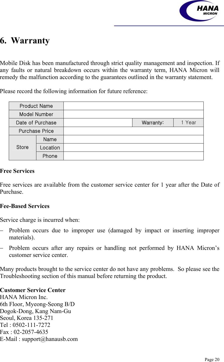    Page 20 6.  Warranty   Mobile Disk has been manufactured through strict quality management and inspection. If any faults or natural breakdown occurs within the warranty term, HANA Micron will remedy the malfunction according to the guarantees outlined in the warranty statement.  Please record the following information for future reference:  Product Name   Model Number   Date of Purchase   Warranty:  1 Year Purchase Price   Name   Location   Store Phone    Free Services  Free services are available from the customer service center for 1 year after the Date of Purchase.  Fee-Based Services  Service charge is incurred when: − Problem occurs due to improper use (damaged by impact or inserting improper materials). − Problem occurs after any repairs or handling not performed by HANA Micron’s customer service center.  Many products brought to the service center do not have any problems.  So please see the Troubleshooting section of this manual before returning the product.  Customer Service Center HANA Micron Inc. 6th Floor, Myeong-Seong B/D Dogok-Dong, Kang Nam-Gu Seoul, Korea 135-271 Tel : 0502-111-7272    Fax : 02-2057-4635 E-Mail : support@hanausb.com  