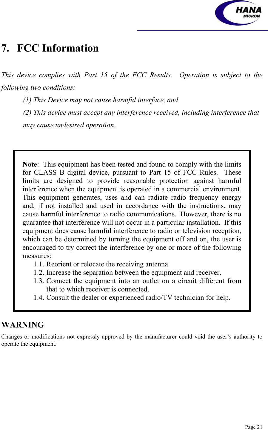    Page 21 7.   FCC Information   This device complies with Part 15 of the FCC Results.  Operation is subject to the following two conditions: (1) This Device may not cause harmful interface, and (2) This device must accept any interference received, including interference that may cause undesired operation.   Note:  This equipment has been tested and found to comply with the limits for CLASS B digital device, pursuant to Part 15 of FCC Rules.  These limits are designed to provide reasonable protection against harmful interference when the equipment is operated in a commercial environment.  This equipment generates, uses and can radiate radio frequency energy and, if not installed and used in accordance with the instructions, may cause harmful interference to radio communications.  However, there is no guarantee that interference will not occur in a particular installation.  If this equipment does cause harmful interference to radio or television reception, which can be determined by turning the equipment off and on, the user is encouraged to try correct the interference by one or more of the following measures: 1.1. Reorient or relocate the receiving antenna. 1.2. Increase the separation between the equipment and receiver. 1.3. Connect the equipment into an outlet on a circuit different from that to which receiver is connected. 1.4. Consult the dealer or experienced radio/TV technician for help.  WARNING Changes or modifications not expressly approved by the manufacturer could void the user’s authority to operate the equipment. 