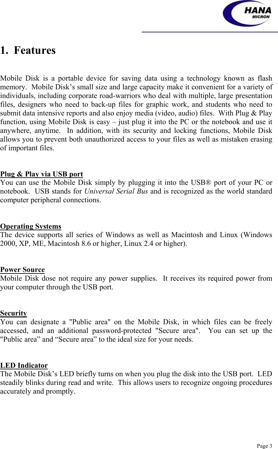    Page 3 1.  Features   Mobile Disk is a portable device for saving data using a technology known as flash memory.  Mobile Disk’s small size and large capacity make it convenient for a variety of individuals, including corporate road-warriors who deal with multiple, large presentation files, designers who need to back-up files for graphic work, and students who need to submit data intensive reports and also enjoy media (video, audio) files.  With Plug &amp; Play function, using Mobile Disk is easy – just plug it into the PC or the notebook and use it anywhere, anytime.  In addition, with its security and locking functions, Mobile Disk allows you to prevent both unauthorized access to your files as well as mistaken erasing of important files.     Plug &amp; Play via USB port You can use the Mobile Disk simply by plugging it into the USB® port of your PC or notebook.  USB stands for Universal Serial Bus and is recognized as the world standard computer peripheral connections.                   Operating Systems The device supports all series of Windows as well as Macintosh and Linux (Windows 2000, XP, ME, Macintosh 8.6 or higher, Linux 2.4 or higher).   Power Source Mobile Disk dose not require any power supplies.  It receives its required power from your computer through the USB port.   Security You can designate a &quot;Public area&quot; on the Mobile Disk, in which files can be freely accessed, and an additional password-protected &quot;Secure area&quot;.  You can set up the &quot;Public area” and “Secure area” to the ideal size for your needs.   LED Indicator The Mobile Disk’s LED briefly turns on when you plug the disk into the USB port.  LED steadily blinks during read and write.  This allows users to recognize ongoing procedures accurately and promptly.      