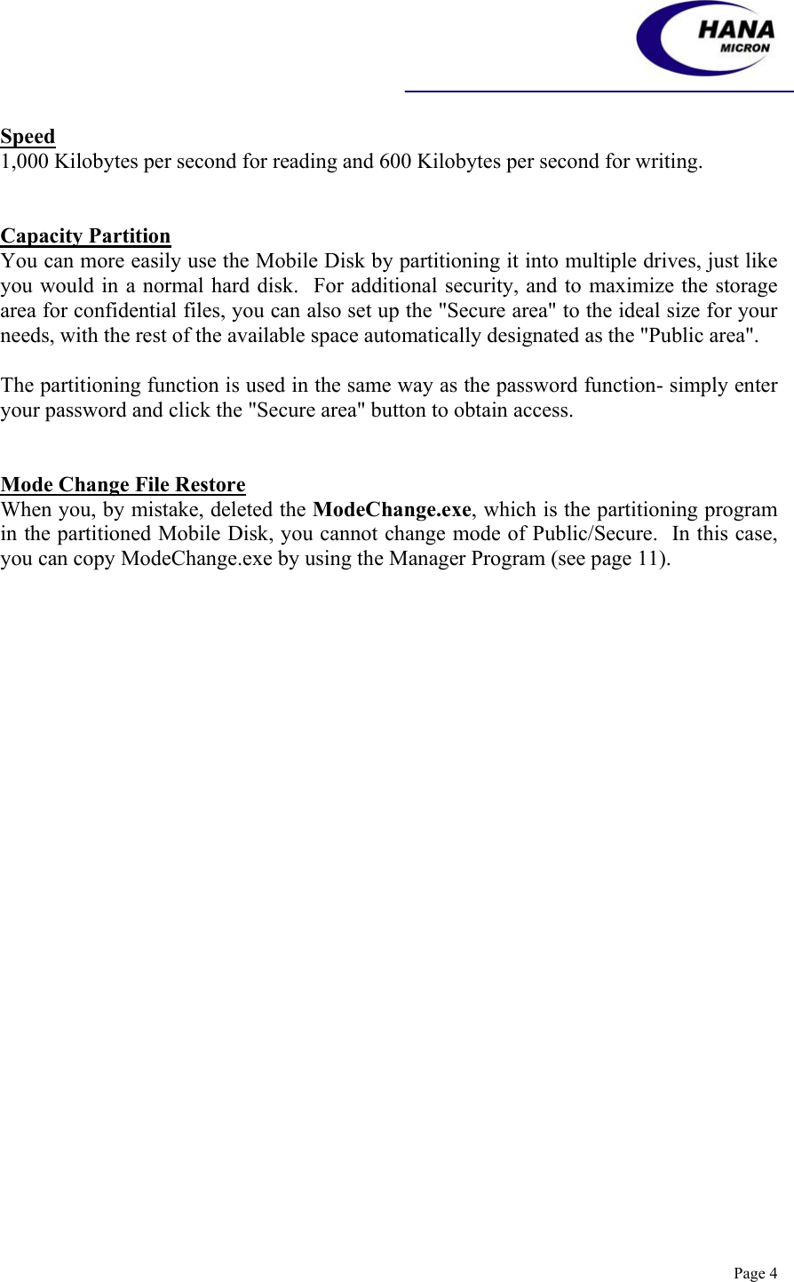    Page 4 Speed 1,000 Kilobytes per second for reading and 600 Kilobytes per second for writing.   Capacity Partition You can more easily use the Mobile Disk by partitioning it into multiple drives, just like you would in a normal hard disk.  For additional security, and to maximize the storage area for confidential files, you can also set up the &quot;Secure area&quot; to the ideal size for your needs, with the rest of the available space automatically designated as the &quot;Public area&quot;.   The partitioning function is used in the same way as the password function- simply enter your password and click the &quot;Secure area&quot; button to obtain access.    Mode Change File Restore When you, by mistake, deleted the ModeChange.exe, which is the partitioning program in the partitioned Mobile Disk, you cannot change mode of Public/Secure.  In this case, you can copy ModeChange.exe by using the Manager Program (see page 11). 