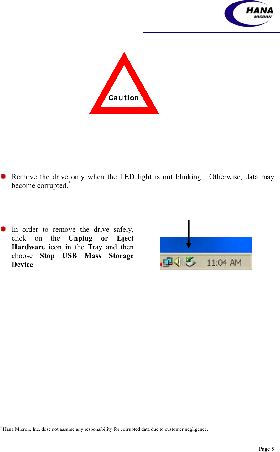    Page 5                   Remove the drive only when the LED light is not blinking.  Otherwise, data may become corrupted.*       In order to remove the drive safely, click on the Unplug or Eject Hardware icon in the Tray and then choose  Stop USB Mass Storage Device.                                                             * Hana Micron, Inc. dose not assume any responsibility for corrupted data due to customer negligence. Ca u t i on