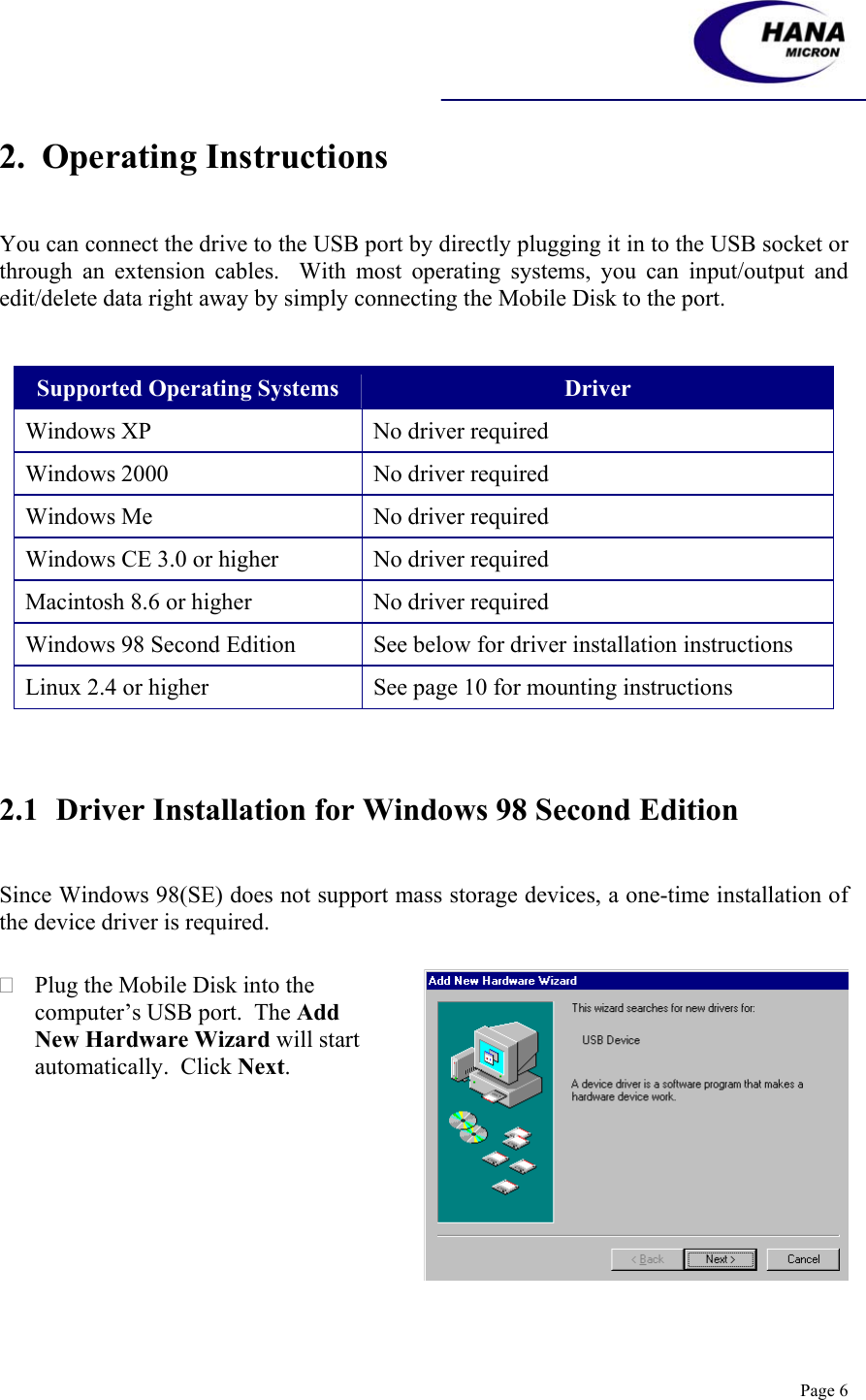    Page 6 2.  Operating Instructions   You can connect the drive to the USB port by directly plugging it in to the USB socket or through an extension cables.  With most operating systems, you can input/output and edit/delete data right away by simply connecting the Mobile Disk to the port.   Supported Operating Systems  Driver Windows XP  No driver required  Windows 2000  No driver required Windows Me  No driver required Windows CE 3.0 or higher  No driver required Macintosh 8.6 or higher  No driver required Windows 98 Second Edition  See below for driver installation instructions Linux 2.4 or higher  See page 10 for mounting instructions    2.1 Driver Installation for Windows 98 Second Edition     Since Windows 98(SE) does not support mass storage devices, a one-time installation of the device driver is required.   Plug the Mobile Disk into the computer’s USB port.  The Add New Hardware Wizard will start automatically.  Click Next.  