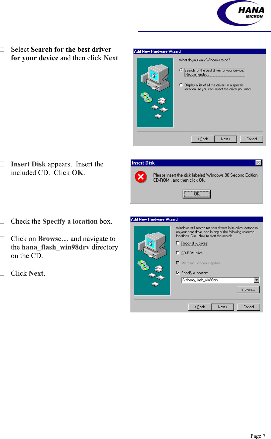    Page 7  Select Search for the best driver for your device and then click Next.   Insert Disk appears.  Insert the included CD.  Click OK.   Check the Specify a location box.       Click on Browse… and navigate to the hana_flash_win98drv directory on the CD.   Click Next.  