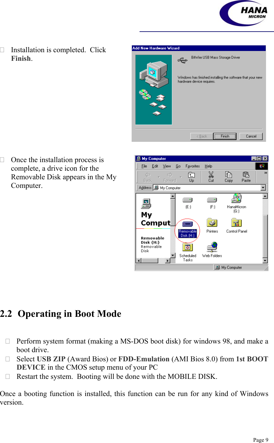    Page 9  Installation is completed.  Click Finish.   Once the installation process is complete, a drive icon for the Removable Disk appears in the My Computer.     2.2 Operating in Boot Mode    Perform system format (making a MS-DOS boot disk) for windows 98, and make a boot drive.  Select USB ZIP (Award Bios) or FDD-Emulation (AMI Bios 8.0) from 1st BOOT DEVICE in the CMOS setup menu of your PC  Restart the system.  Booting will be done with the MOBILE DISK.  Once a booting function is installed, this function can be run for any kind of Windows version.  