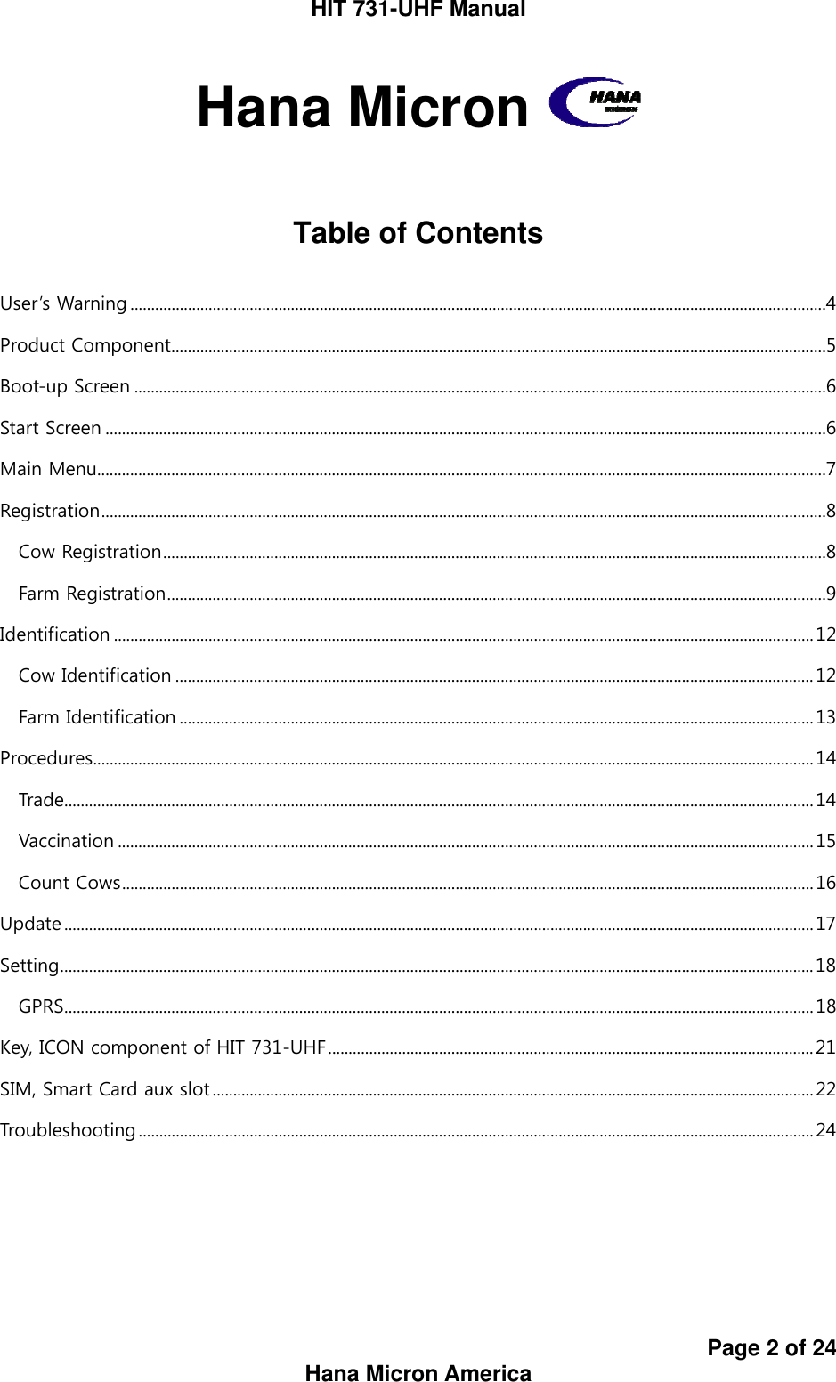 HIT 731-UHF Manual Page 2 of 24 Hana Micron America Hana Micron     Table of Contents  User’s Warning .........................................................................................................................................................................4 Product Component...............................................................................................................................................................5 Boot-up Screen ........................................................................................................................................................................6 Start Screen ...............................................................................................................................................................................6 Main Menu.................................................................................................................................................................................7 Registration................................................................................................................................................................................8 Cow Registration.................................................................................................................................................................8 Farm Registration................................................................................................................................................................9 Identification ..........................................................................................................................................................................12 Cow Identification ........................................................................................................................................................... 12 Farm Identification ..........................................................................................................................................................13 Procedures...............................................................................................................................................................................14 Trade......................................................................................................................................................................................14 Vaccination .........................................................................................................................................................................15 Count Cows........................................................................................................................................................................16 Update ......................................................................................................................................................................................17 Setting.......................................................................................................................................................................................18 GPRS......................................................................................................................................................................................18 Key, ICON component of HIT 731-UHF......................................................................................................................21 SIM, Smart Card aux slot ..................................................................................................................................................22 Troubleshooting....................................................................................................................................................................24       