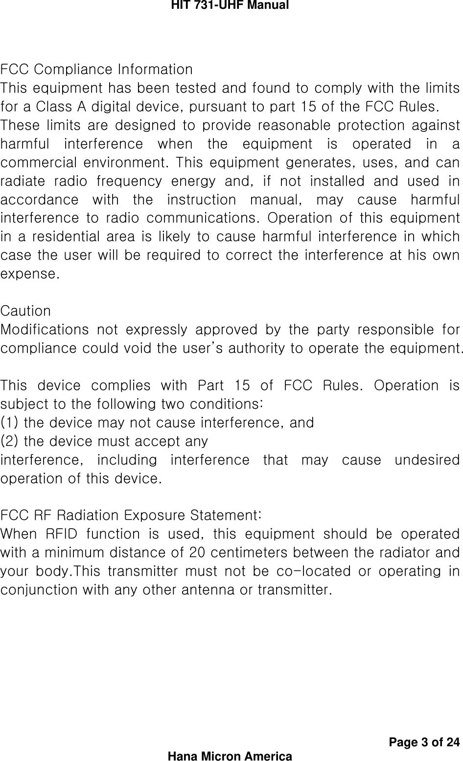 HIT 731-UHF Manual Page 3 of 24 Hana Micron America  FCC Compliance Information This equipment has been tested and found to comply with the limits for a Class A digital device, pursuant to part 15 of the FCC Rules. These limits are designed to provide  reasonable  protection  against harmful  interference  when  the  equipment  is  operated  in  a commercial environment. This equipment generates, uses, and can radiate  radio  frequency  energy  and,  if  not  installed  and  used  in accordance  with  the  instruction  manual,  may  cause  harmful interference  to  radio  communications.  Operation  of  this  equipment in a residential area is likely to cause harmful interference in which case the user will be required to correct the interference at his own expense.  Caution Modifications  not  expressly  approved  by  the  party  responsible  for compliance could void the user’s authority to operate the equipment.  This  device  complies  with  Part  15  of  FCC  Rules.  Operation  is subject to the following two conditions:   (1) the device may not cause interference, and   (2) the device must accept any interference,  including  interference  that  may  cause  undesired operation of this device.  FCC RF Radiation Exposure Statement: When  RFID  function  is  used,  this  equipment  should  be  operated with a minimum distance of 20 centimeters between the radiator and your  body.This  transmitter  must  not  be  co-located  or  operating  in conjunction with any other antenna or transmitter.    