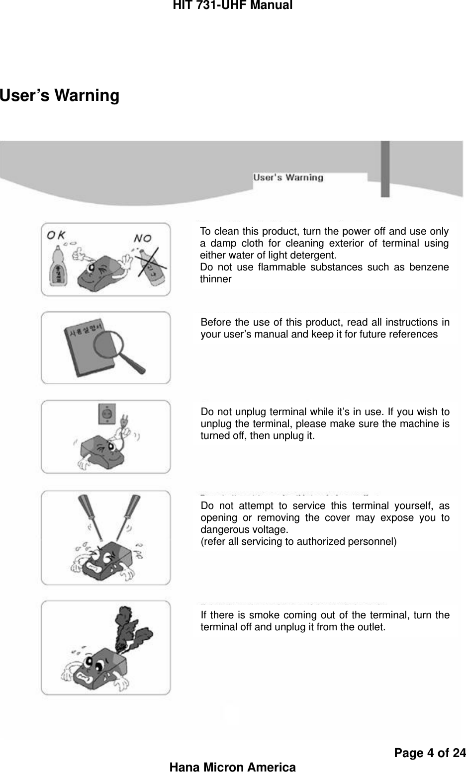 HIT 731-UHF Manual Page 4 of 24 Hana Micron America  User’s Warning    To clean this product, turn the power off and use only a damp cloth for cleaning exterior of terminal using either water of light detergent. Do not use flammable substances such as benzene thinner Before the use of this product, read all instructions in your user’s manual and keep it for future references Do not unplug terminal while it’s in use. If you wish to unplug the terminal, please make sure the machine is turned off, then unplug it. Do not attempt to service this terminal yourself, as opening or removing the cover may expose you to dangerous voltage. (refer all servicing to authorized personnel) If there is smoke coming out of the terminal, turn the terminal off and unplug it from the outlet. 