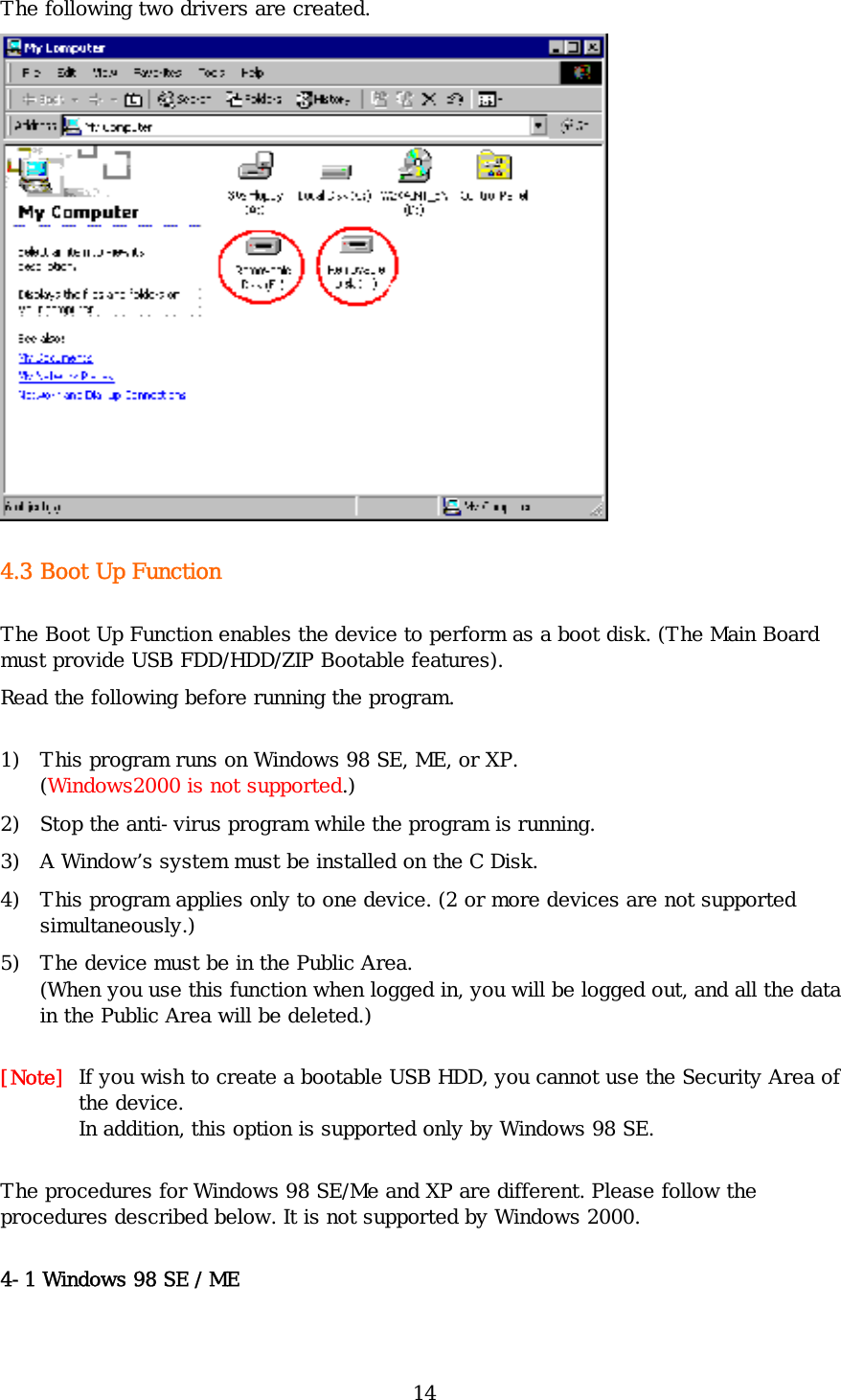 14 The following two drivers are created.  4.3 Boot Up Function The Boot Up Function enables the device to perform as a boot disk. (The Main Board must provide USB FDD/HDD/ZIP Bootable features). Read the following before running the program. 1) This program runs on Windows 98 SE, ME, or XP. (Windows2000 is not supported.) 2) Stop the anti-virus program while the program is running. 3) A Window’s system must be installed on the C Disk. 4) This program applies only to one device. (2 or more devices are not supported simultaneously.) 5) The device must be in the Public Area. (When you use this function when logged in, you will be logged out, and all the data in the Public Area will be deleted.) [Note]  If you wish to create a bootable USB HDD, you cannot use the Security Area of the device.  In addition, this option is supported only by Windows 98 SE. The procedures for Windows 98 SE/Me and XP are different. Please follow the procedures described below. It is not supported by Windows 2000. 4-1 Windows 98 SE / ME 