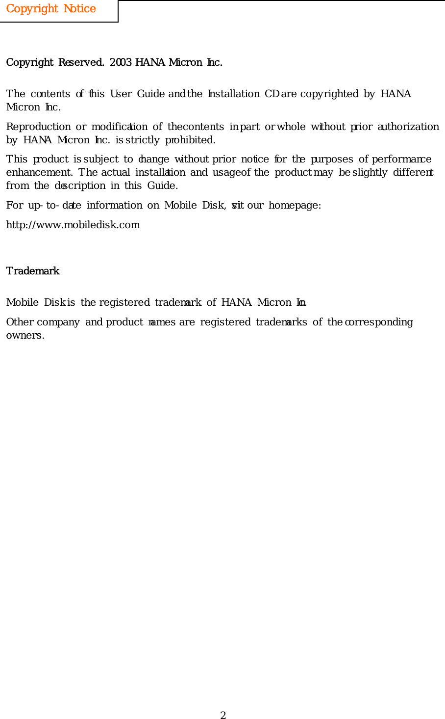 2 Copyright Notice   Copyright Reserved. 2003 HANA Micron Inc. The contents of this User Guide and the Installation CD are copyrighted by HANA Micron Inc. Reproduction or modification of the contents in part or whole without prior authorization by HANA Micron Inc. is strictly prohibited.   This product is subject to change without prior notice for the purposes of performance enhancement. The actual installation and usage of the product may be slightly different from the description in this Guide.  For up-to-date information on Mobile Disk, visit our homepage: http://www.mobiledisk.com Trademark Mobile Disk is the registered trademark of HANA Micron Inc. Other company and product names are registered trademarks of the corresponding owners. 