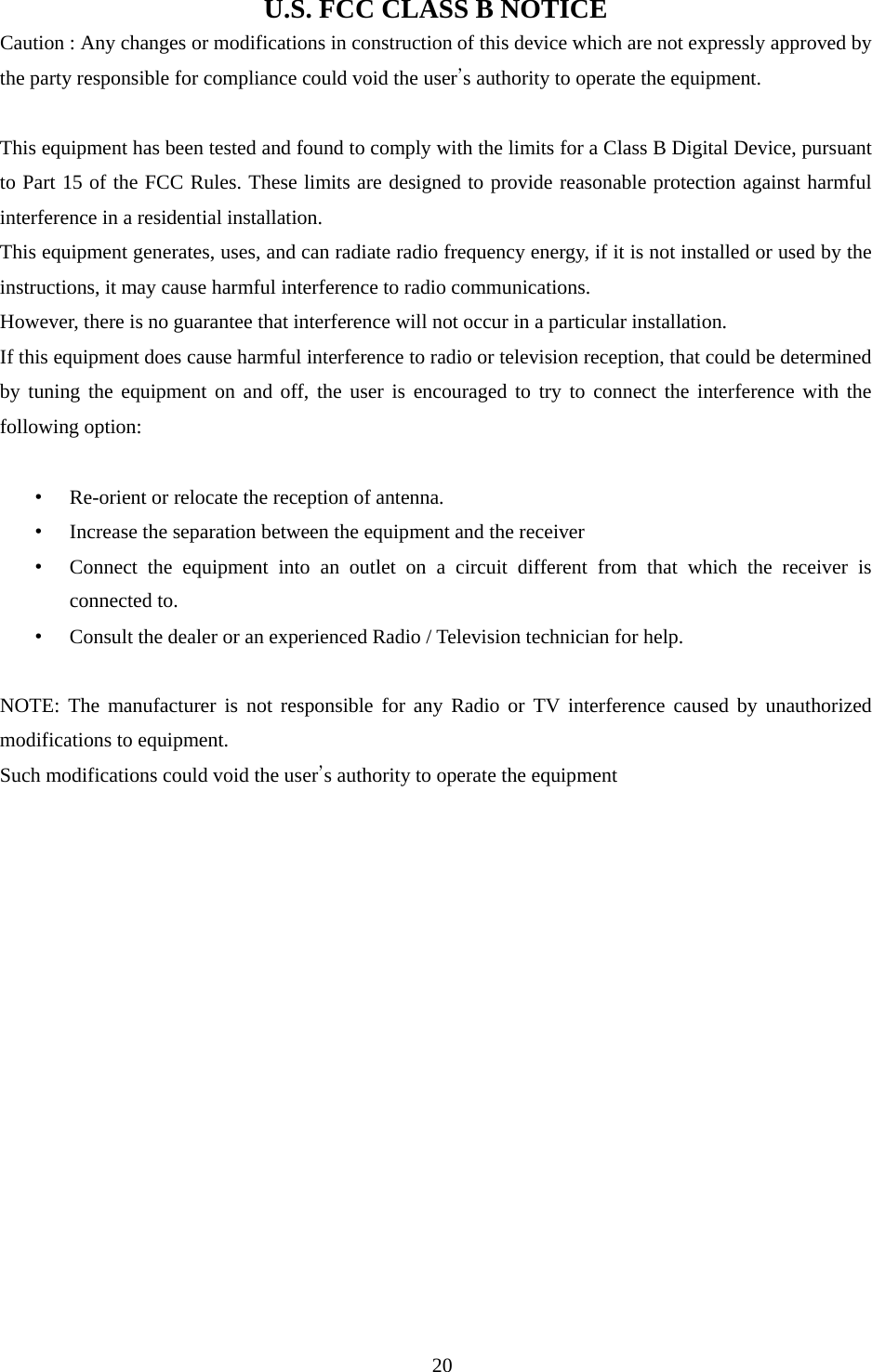 U.S. FCC CLASS B NOTICE Caution : Any changes or modifications in construction of this device which are not expressly approved by the party responsible for compliance could void the user’s authority to operate the equipment.  This equipment has been tested and found to comply with the limits for a Class B Digital Device, pursuant to Part 15 of the FCC Rules. These limits are designed to provide reasonable protection against harmful interference in a residential installation.   This equipment generates, uses, and can radiate radio frequency energy, if it is not installed or used by the instructions, it may cause harmful interference to radio communications.   However, there is no guarantee that interference will not occur in a particular installation.   If this equipment does cause harmful interference to radio or television reception, that could be determined by tuning the equipment on and off, the user is encouraged to try to connect the interference with the following option:  • Re-orient or relocate the reception of antenna. • Increase the separation between the equipment and the receiver • Connect the equipment into an outlet on a circuit different from that which the receiver is connected to. • Consult the dealer or an experienced Radio / Television technician for help.  NOTE: The manufacturer is not responsible for any Radio or TV interference caused by unauthorized modifications to equipment. Such modifications could void the user’s authority to operate the equipment                                                                                                      20 