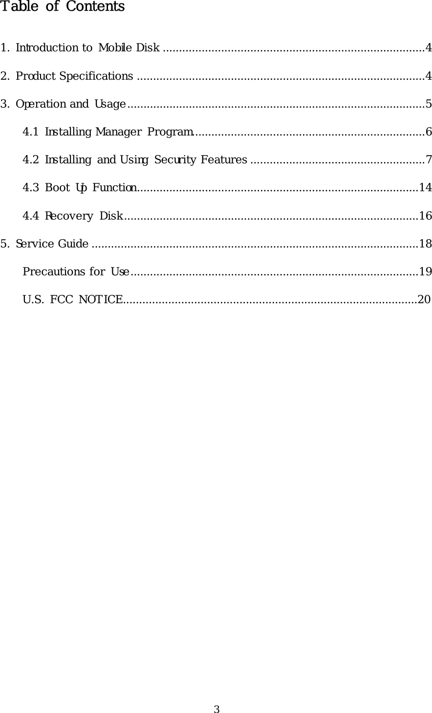 3 Table of Contents  1. Introduction to Mobile Disk .................................................................................4 2. Product Specifications .........................................................................................4 3. Operation and Usage............................................................................................5 4.1 Installing Manager Program........................................................................6 4.2 Installing and Using Security Features ......................................................7 4.3 Boot Up Function.......................................................................................14 4.4 Recovery Disk...........................................................................................16 5. Service Guide .....................................................................................................18 Precautions for Use.........................................................................................19    U.S. FCC NOTICE...........................................................................................20   