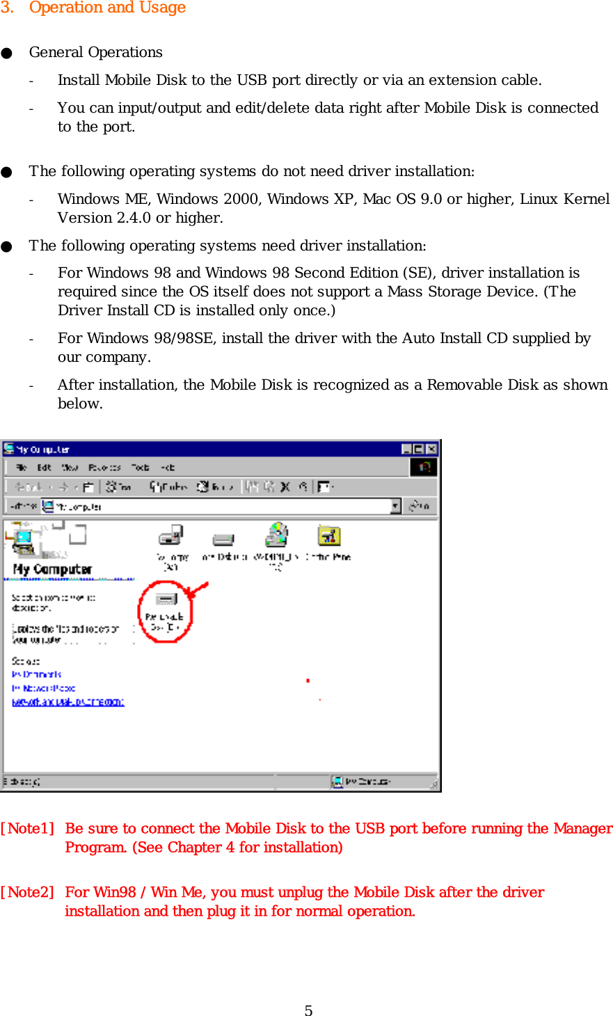 5 3. Operation and Usage ● General Operations - Install Mobile Disk to the USB port directly or via an extension cable.  - You can input/output and edit/delete data right after Mobile Disk is connected to the port. ●  The following operating systems do not need driver installation: - Windows ME, Windows 2000, Windows XP, Mac OS 9.0 or higher, Linux Kernel Version 2.4.0 or higher. ●  The following operating systems need driver installation: - For Windows 98 and Windows 98 Second Edition (SE), driver installation is required since the OS itself does not support a Mass Storage Device. (The Driver Install CD is installed only once.) - For Windows 98/98SE, install the driver with the Auto Install CD supplied by our company.  - After installation, the Mobile Disk is recognized as a Removable Disk as shown below.  [Note1]  Be sure to connect the Mobile Disk to the USB port before running the Manager Program. (See Chapter 4 for installation) [Note2]  For Win98 / Win Me, you must unplug the Mobile Disk after the driver installation and then plug it in for normal operation. 