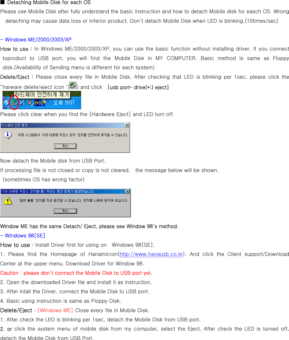  ■  Detaching Mobile Disk for each OS   Please use Mobile Disk after fully understand the basic instruction and how to detach Mobile disk for easch OS. Wrong detaching may cause data loss or inferior product. Don’t detach Mobile Disk when LED is blinking.(10times/sec)  - Windows ME/2000/2003/XP How to use : In Windows ME/2000/2003/XP, you can use the basic function without installing driver. If you connect toproduct  to  USB  port,  you  will  find  the  Mobile  Disk  in  MY  COMPUTER.  Basic  method  is  same  as  Floppy disk.(Availability of Sending menu is different for each system) Delete/Eject  :  Please  close  every  file  in  Mobile  Disk.  After  checking  that  LED  is  blinking  per  1sec,  please  click  the “harware delete/eject icon ‘( ) and click    [usb port– drive(*:) eject]     Please click clear when you find the [Hardware Eject] and LED turn off.  Now detach the Mobile disk from USB Port. If processing file is not closed or copy is not cleared,    the message below will be shown.   (sometimes OS has wrong factor)  Window ME has the same Detach/ Eject, please see Window 98’s method. - Windows 98[SE] How to use : Install Driver first for using on    Windows 98[SE]. 1. Please find the Homepage of Hanamicron(http://www.hanausb.co.kr).  And  click  the  Client  support/Download Center at the upper menu. Download Driver for Window 98.   Caution : please don’t connect the Mobile Disk to USB port yet. 2. Open the downloaded Driver file and install it as instruction.   3. After intall the Driver, connect the Mobile Disk to USB port.   4. Basic using instruction is same as Floppy Disk. Delete/Eject : [Windows ME] Close every file in Mobile Disk. 1. After check the LED is blinking per 1sec, detach the Mobile Disk from USB port.   2.  or  click  the  system  menu  of  mobile  disk  from  my  computer,  select  the  Eject.  After  check  the  LED  is  turned  off, detach the Mobile Disk from USB Port. 