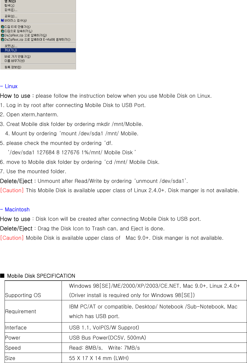   - Linux How to use : please follow the instruction below when you use Mobile Disk on Linux. 1. Log in by root after connecting Mobile Disk to USB Port. 2. Open xterm,hanterm. 3. Creat Mobile disk folder by ordering mkdir /mnt/Mobile.   4. Mount by ordering  ‘mount /dev/sda1 /mnt/ Mobile. 5. please check the mounted by ordering  ‘df.   ‘/dev/sda1 127684 8 127676 1%/mnt/ Mobile Disk ’ 6. move to Mobile disk folder by ordering  ‘cd /mnt/ Mobile Disk. 7. Use the mounted folder. Delete/Eject : Unmount after Read/Write by ordering  ‘unmount /dev/sda1’. [Caution] This Mobile Disk is available upper class of Linux 2.4.0+. Disk manger is not available.  - Macintosh How to use : Disk Icon will be created after connecting Mobile Disk to USB port. Delete/Eject : Drag the Disk Icon to Trash can, and Eject is done. [Caution] Mobile Disk is available upper class of    Mac 9.0+. Disk manger is not available.    ■  Mobile Disk SPECIFICATION Supporting OS Windows 98[SE]/ME/2000/XP/2003/CE.NET, Mac 9.0+, Linux 2.4.0+ (Driver install is required only for Windows 98[SE]) Requirement  IBM PC/AT or compatible, Desktop/ Notebook /Sub-Notebook, Mac which has USB port. Interface  USB 1.1, VoIP(S/W Supprot) Power  USB Bus Power(DC5V, 500mA) Speed  Read: 8MB/s,    Write: 7MB/s Size  55 X 17 X 14 mm (LWH)     