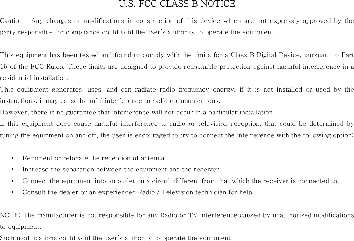  U.S. FCC CLASS B NOTICE Caution  :  Any  changes  or  modifications  in  construction  of  this  device which are not expressly approved by the party responsible for compliance could void the user’s authority to operate the equipment.  This equipment has been tested and found to comply with the limits for a Class B Digital Device, pursuant to Part 15 of the FCC Rules. These limits are designed to provide reasonable protection against harmful interference in a residential installation.   This  equipment  generates,  uses,  and  can  radiate  radio  frequency energy, if it is not installed or used by the instructions, it may cause harmful interference to radio communications.   However, there is no guarantee that interference will not occur in a particular installation.   If  this  equipment  does  cause  harmful  interference  to  radio  or  television  reception,  that  could  be  determined  by tuning the equipment on and off, the user is encouraged to try to connect the interference with the following option:  • Re-orient or relocate the reception of antenna. • Increase the separation between the equipment and the receiver • Connect the equipment into an outlet on a circuit different from that which the receiver is connected to. • Consult the dealer or an experienced Radio / Television technician for help.  NOTE: The manufacturer is not responsible for any Radio or TV interference caused by unauthorized modifications to equipment. Such modifications could void the user’s authority to operate the equipment  