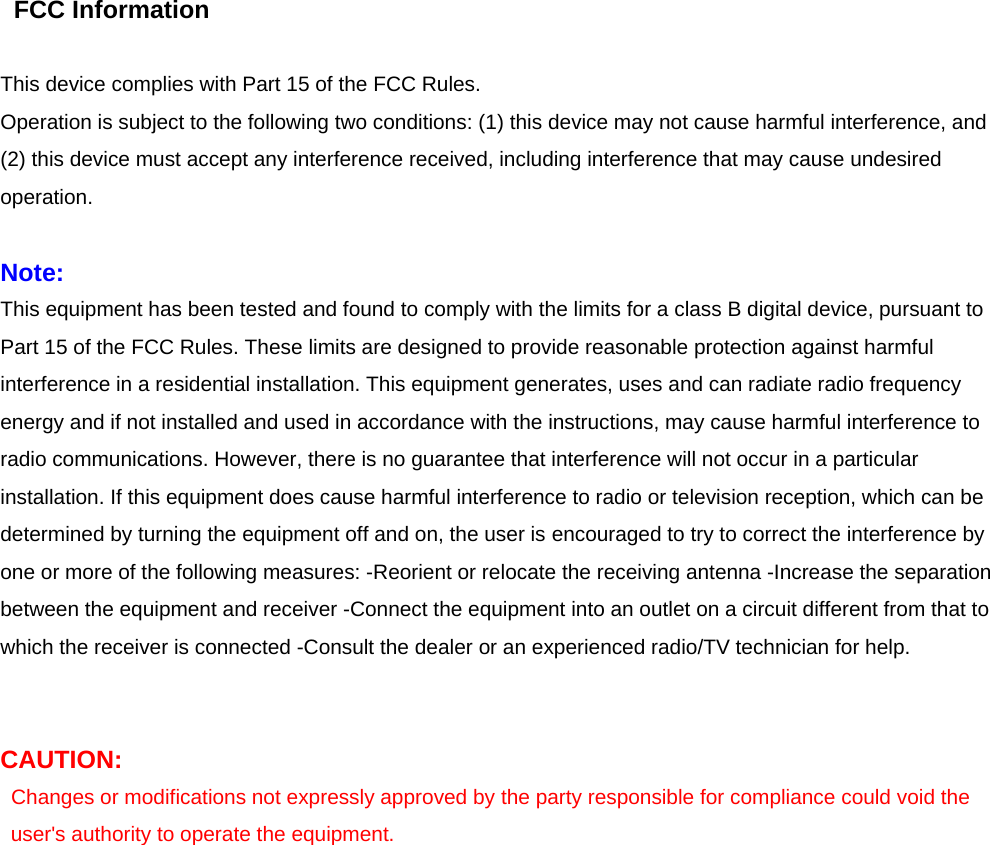  FCC Information   This device complies with Part 15 of the FCC Rules.   Operation is subject to the following two conditions: (1) this device may not cause harmful interference, and (2) this device must accept any interference received, including interference that may cause undesired operation.   Note: This equipment has been tested and found to comply with the limits for a class B digital device, pursuant to Part 15 of the FCC Rules. These limits are designed to provide reasonable protection against harmful interference in a residential installation. This equipment generates, uses and can radiate radio frequency energy and if not installed and used in accordance with the instructions, may cause harmful interference to radio communications. However, there is no guarantee that interference will not occur in a particular installation. If this equipment does cause harmful interference to radio or television reception, which can be determined by turning the equipment off and on, the user is encouraged to try to correct the interference by one or more of the following measures: -Reorient or relocate the receiving antenna -Increase the separation between the equipment and receiver -Connect the equipment into an outlet on a circuit different from that to which the receiver is connected -Consult the dealer or an experienced radio/TV technician for help.     CAUTION: Changes or modifications not expressly approved by the party responsible for compliance could void the user&apos;s authority to operate the equipment.  