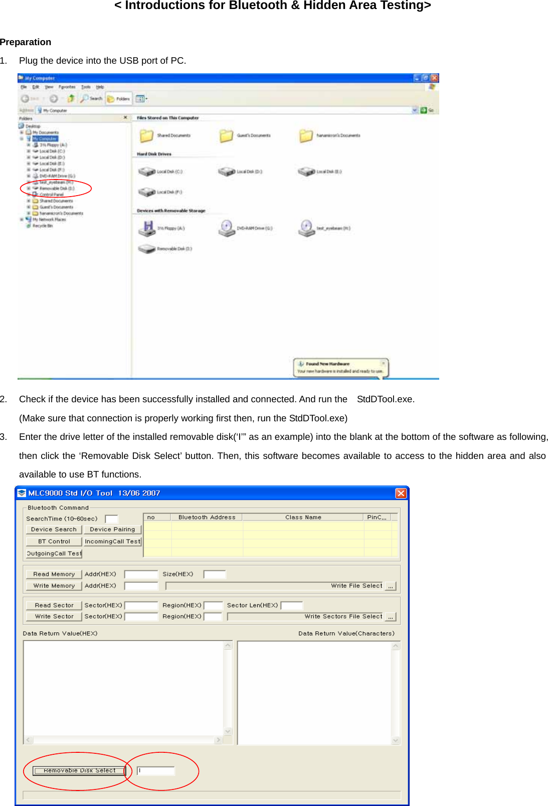 &lt; Introductions for Bluetooth &amp; Hidden Area Testing&gt;  Preparation 1.  Plug the device into the USB port of PC.                  2.  Check if the device has been successfully installed and connected. And run the    StdDTool.exe. (Make sure that connection is properly working first then, run the StdDTool.exe) 3.  Enter the drive letter of the installed removable disk(‘I’” as an example) into the blank at the bottom of the software as following, then click the ‘Removable Disk Select’ button. Then, this software becomes available to access to the hidden area and also available to use BT functions.                 