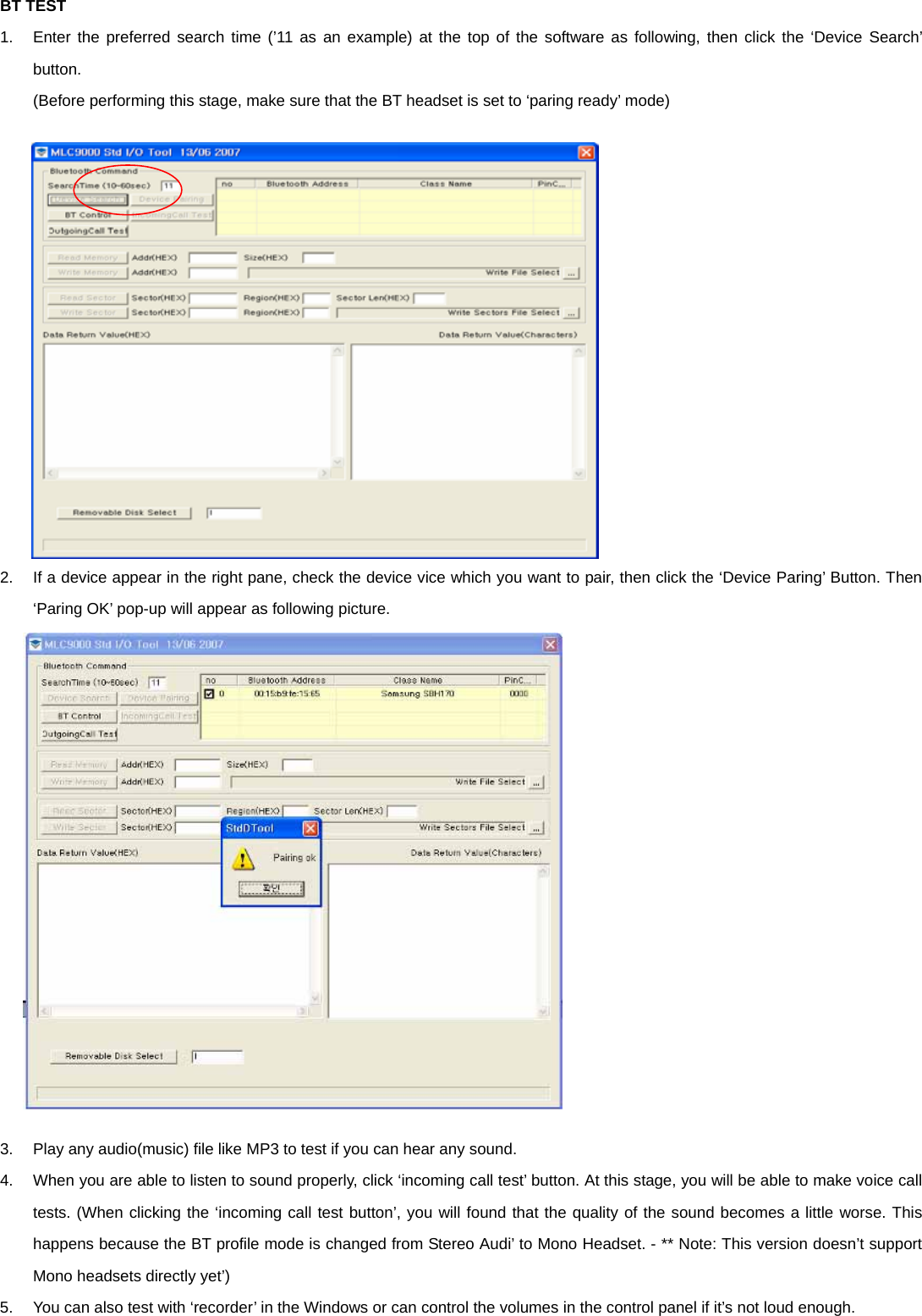 BT TEST 1.  Enter the preferred search time (’11 as an example) at the top of the software as following, then click the ‘Device Search’ button. (Before performing this stage, make sure that the BT headset is set to ‘paring ready’ mode)                 2.  If a device appear in the right pane, check the device vice which you want to pair, then click the ‘Device Paring’ Button. Then ‘Paring OK’ pop-up will appear as following picture.                 3.  Play any audio(music) file like MP3 to test if you can hear any sound. 4.  When you are able to listen to sound properly, click ‘incoming call test’ button. At this stage, you will be able to make voice call tests. (When clicking the ‘incoming call test button’, you will found that the quality of the sound becomes a little worse. This happens because the BT profile mode is changed from Stereo Audi’ to Mono Headset. - ** Note: This version doesn’t support Mono headsets directly yet’) 5.  You can also test with ‘recorder’ in the Windows or can control the volumes in the control panel if it’s not loud enough. 