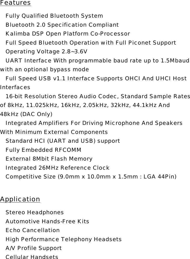 Features  Fully Qualified Bluetooth System  Bluetooth 2.0 Specification Compliant  Kalimba DSP Open Platform Co-Processor  Full Speed Bluetooth Operation with Full Piconet Support  Operating Voltage 2.8~3.6V  UART Interface With programmable baud rate up to 1.5Mbaud with an optional bypass mode  Full Speed USB v1.1 Interface Supports OHCI And UHCI Host Interfaces  16-bit Resolution Stereo Audio Codec, Standard Sample Rates of 8kHz, 11.025kHz, 16kHz, 2.05kHz, 32kHz, 44.1kHz And 48kHz (DAC Only)  Integrated Amplifiers For Driving Microphone And Speakers With Minimum External Components  Standard HCI (UART and USB) support  Fully Embedded RFCOMM  External 8Mbit Flash Memory  Integrated 26MHz Reference Clock  Competitive Size (9.0mm x 10.0mm x 1.5mm : LGA 44Pin)  Application  Stereo Headphones  Automotive Hands-Free Kits  Echo Cancellation  High Performance Telephony Headsets  A/V Profile Support  Cellular Handsets 