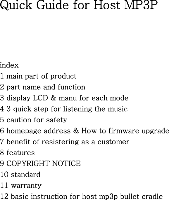 Quick Guide for Host MP3P     index 1 main part of product 2 part name and function 3 display LCD &amp; manu for each mode   4 3 quick step for listening the music 5 caution for safety 6 homepage address &amp; How to firmware upgrade 7 benefit of resistering as a customer   8 features   9 COPYRIGHT NOTICE 10 standard 11 warranty 12 basic instruction for host mp3p bullet cradle                         