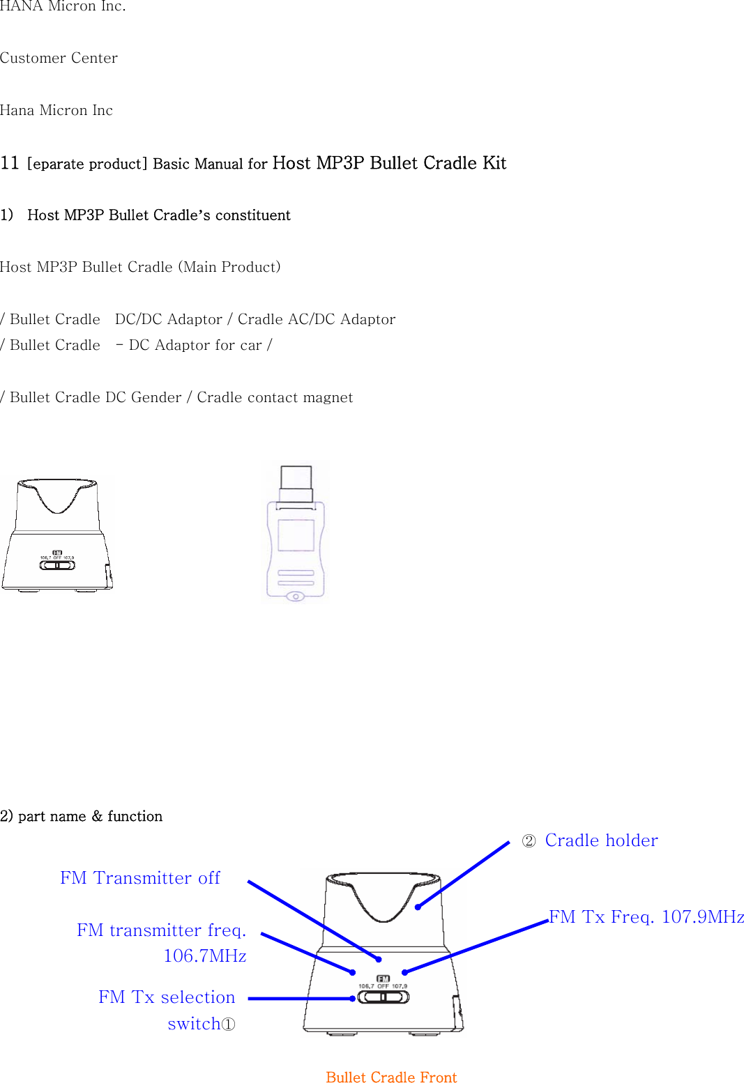 HANA Micron Inc.  Customer Center    Hana Micron Inc  11 [eparate product] Basic Manual for Host MP3P Bullet Cradle Kit  1)    Host MP3P Bullet Cradle’s constituent  Host MP3P Bullet Cradle (Main Product)  / Bullet Cradle    DC/DC Adaptor / Cradle AC/DC Adaptor   / Bullet Cradle    - DC Adaptor for car /    / Bullet Cradle DC Gender / Cradle contact magnet                2) part name &amp; function          Bullet Cradle Front   ②  Cradle holder FM Tx selection switch① FM transmitter freq. 106.7MHz FM Tx Freq. 107.9MHzFM Transmitter off