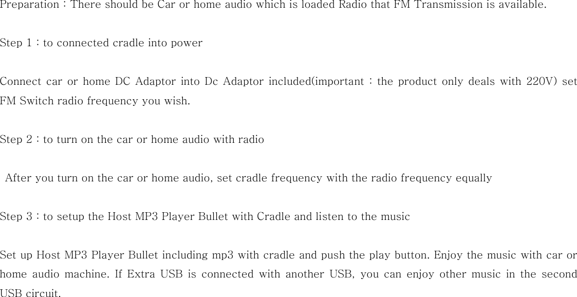  Preparation : There should be Car or home audio which is loaded Radio that FM Transmission is available.  Step 1 : to connected cradle into power  Connect car or home DC Adaptor  into Dc  Adaptor included(important : the  product only deals  with 220V)  set FM Switch radio frequency you wish.  Step 2 : to turn on the car or home audio with radio    After you turn on the car or home audio, set cradle frequency with the radio frequency equally  Step 3 : to setup the Host MP3 Player Bullet with Cradle and listen to the music  Set up Host MP3 Player Bullet including mp3 with cradle and push the play button. Enjoy the music with car or home audio machine. If Extra USB is connected with another USB, you can enjoy other music in the second USB circuit.   