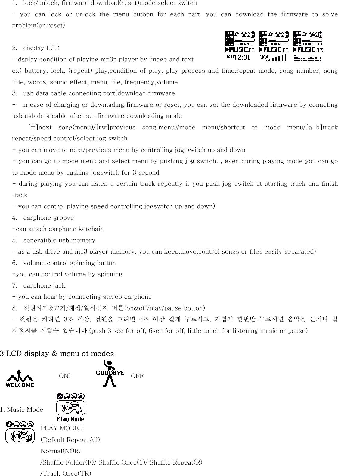  1. lock/unlock, firmware download(reset)mode select switch - you can lock or unlock the menu butoon for each part, you can  download  the  firmware  to  solve problem(or reset)    2. display LCD - dsplay condition of playing mp3p player by image and text ex)  battery,  lock,  (repeat)  play,condition  of  play,  play  process  and  time,repeat  mode,  song  number,  song title, words, sound effect, menu, file, frequency,volume 3. usb data cable connecting port(download firmware -    in case of charging or downlading firmware or reset, you can set the downloaded firmware by conneting usb usb data cable after set firmware downloading mode   [ff]next  song(menu)/[rw]previous  song(menu)/mode  menu/shortcut  to  mode  menu/[a-b]track repeat/speed control/select jog switch - you can move to next/previous menu by controlling jog switch up and down - you can go to mode menu and select menu by pushing jog switch, , even during playing mode you can go to mode menu by pushing jogswitch for 3 second   - during playing you can listen a certain track repeatly if you push jog switch at starting track and finish track - you can control playing speed controlling jogswitch up and down) 4. earphone groove -can attach earphone ketchain 5. seperatible usb memory - as a usb drive and mp3 player memory, you can keep,move,control songs or files easily separated) 6. volume control spinning button -you can control volume by spinning 7. earphone jack - you can hear by connecting stereo earphone 8. 전원켜기&amp;끄기/재생/일시정지  버튼(on&amp;off/play/pause botton) -  전원을  켜려면  3초  이상,  전원을  끄려면  6초  이상  길게  누르시고,  가볍게  한번만  누르시면  음악을  듣거나  일시정지를  시킬수  있습니다.(push 3 sec for off, 6sec for off, little touch for listening music or pause)  3 LCD display &amp; menu of modes   ON)                     OFF   1. Music Mode PLAY MODE :   (Default Repeat All) Normal(NOR) /Shuffle Folder(F)/ Shuffle Once(1)/ Shuffle Repeat(R) /Track Once(TR) 