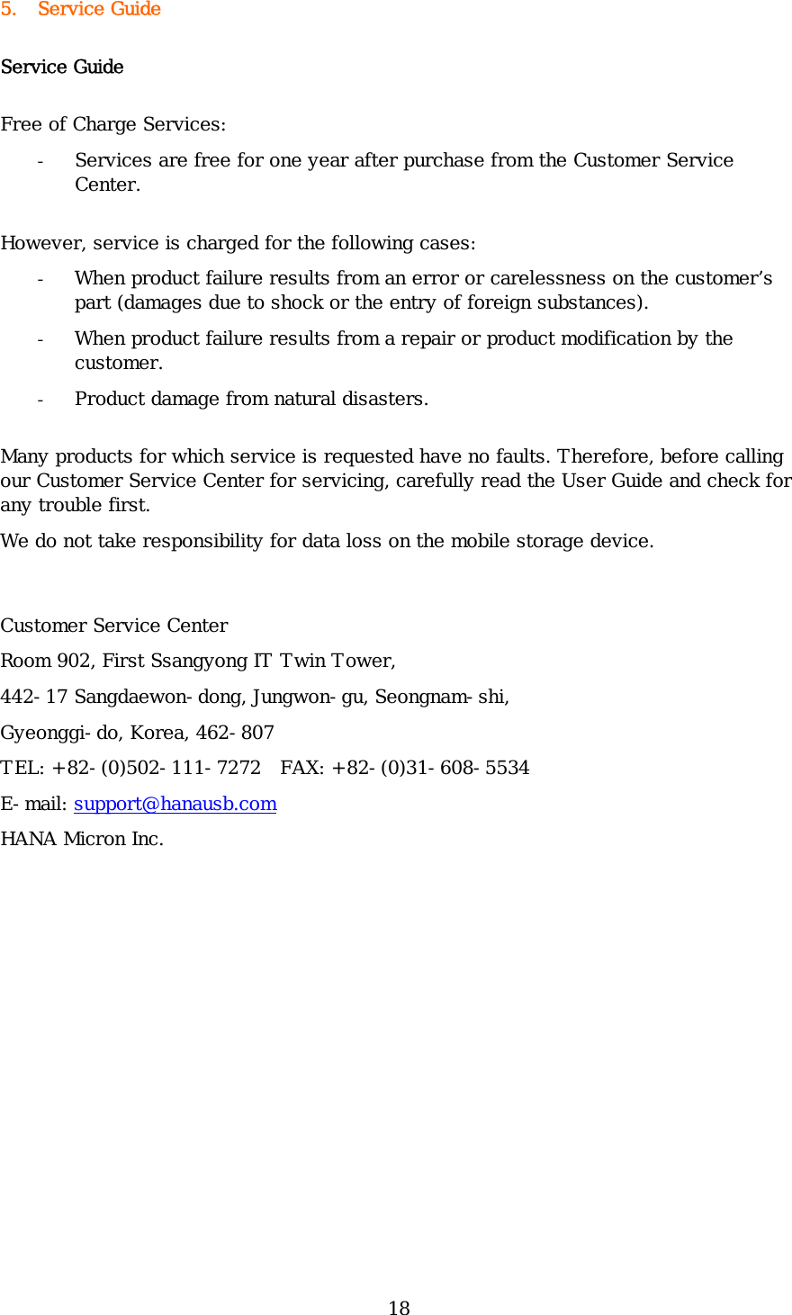 18 5. Service Guide Service Guide Free of Charge Services: - Services are free for one year after purchase from the Customer Service Center.  However, service is charged for the following cases: - When product failure results from an error or carelessness on the customer’s part (damages due to shock or the entry of foreign substances). - When product failure results from a repair or product modification by the customer. - Product damage from natural disasters. Many products for which service is requested have no faults. Therefore, before calling our Customer Service Center for servicing, carefully read the User Guide and check for any trouble first.  We do not take responsibility for data loss on the mobile storage device.  Customer Service Center Room 902, First Ssangyong IT Twin Tower,  442-17 Sangdaewon-dong, Jungwon-gu, Seongnam-shi,  Gyeonggi-do, Korea, 462-807 TEL: +82-(0)502-111-7272  FAX: +82-(0)31-608-5534 E-mail: support@hanausb.com HANA Micron Inc. 