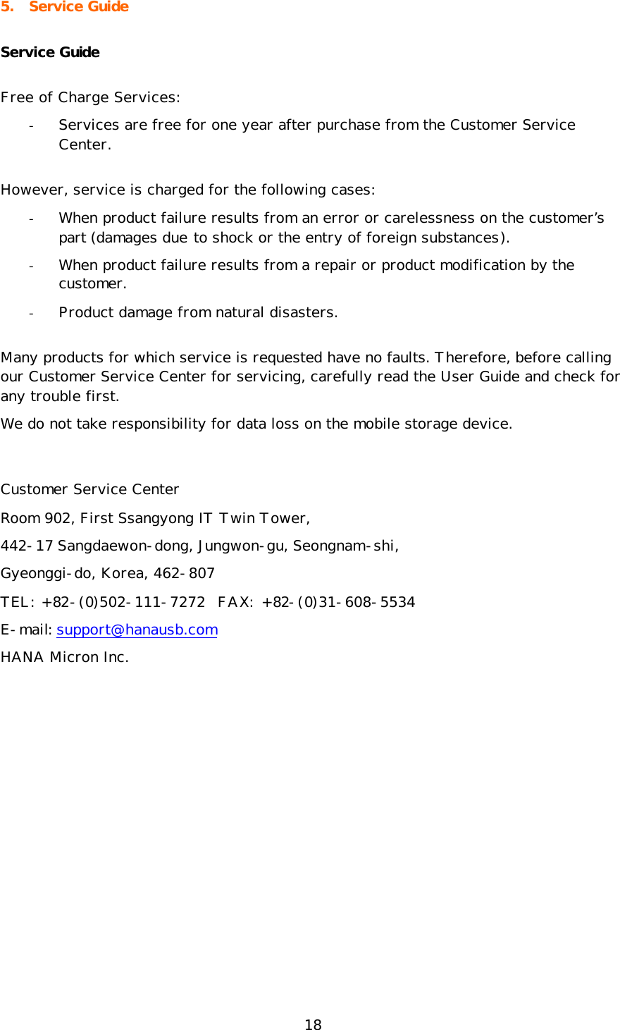 18 5. Service Guide Service Guide Free of Charge Services: - Services are free for one year after purchase from the Customer Service Center.  However, service is charged for the following cases: - When product failure results from an error or carelessness on the customer’s part (damages due to shock or the entry of foreign substances). - When product failure results from a repair or product modification by the customer. - Product damage from natural disasters. Many products for which service is requested have no faults. Therefore, before calling our Customer Service Center for servicing, carefully read the User Guide and check for any trouble first.  We do not take responsibility for data loss on the mobile storage device.  Customer Service Center Room 902, First Ssangyong IT Twin Tower,  442-17 Sangdaewon-dong, Jungwon-gu, Seongnam-shi,  Gyeonggi-do, Korea, 462-807 TEL: +82-(0)502-111-7272  FAX: +82-(0)31-608-5534 E-mail: support@hanausb.com HANA Micron Inc. 