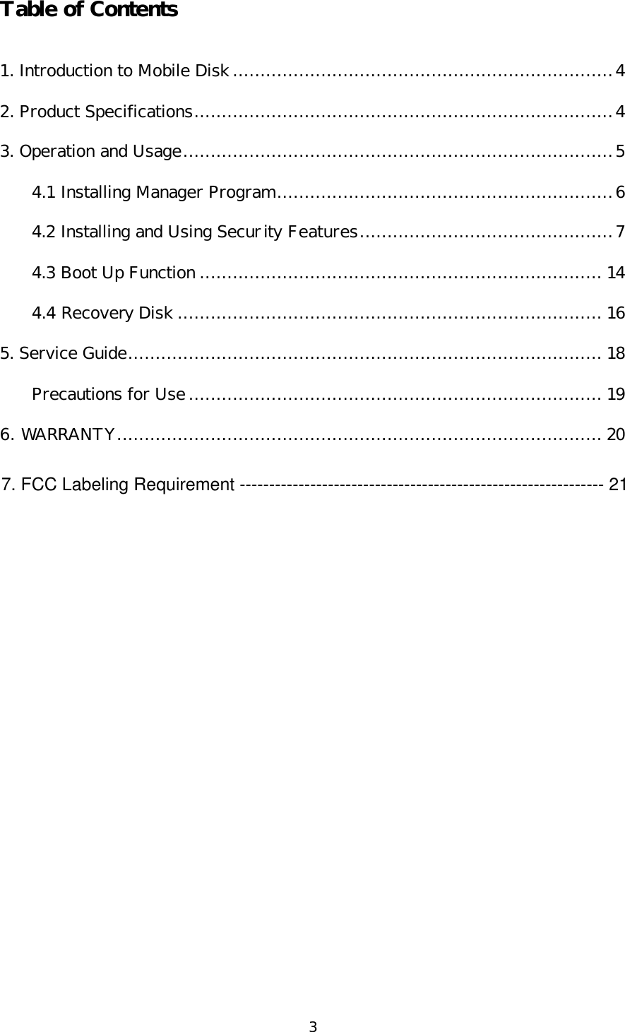 3 Table of Contents  1. Introduction to Mobile Disk.....................................................................4 2. Product Specifications............................................................................4 3. Operation and Usage..............................................................................5 4.1 Installing Manager Program.............................................................6 4.2 Installing and Using Security Features..............................................7 4.3 Boot Up Function ......................................................................... 14 4.4 Recovery Disk ............................................................................. 16 5. Service Guide...................................................................................... 18 Precautions for Use........................................................................... 19 6. WARRANTY........................................................................................20  7. FCC Labeling Requirement -------------------------------------------------------------- 21