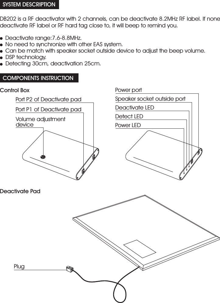 SYSTEM DESCRIPTIONCOMPONENTS INSTRUCTIONDB202 is a RF deactivator with 2 channels, can be deactivate 8.2MHz RF label. If nonedeactivate RF label or RF hard tag close to, it will beep to remind you.Deactivate range:7.6-8.8MHz.No need to synchronize with other EAS system.Can be match with speaker socket outside device to adjust the beep volume.Detecting 30cm, deactivation 25cm.DSP technology.Control BoxDeactivate PadPort P2 of Deactivate padPort P1 of Deactivate padPower portSpeaker socket outside portDeactivate LEDDetect LEDPower LEDVolume adjustmentdevicePlug