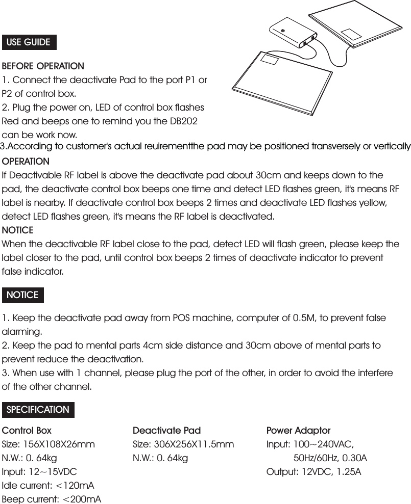 USE GUIDEBEFORE OPERATION1. Connect the deactivate Pad to the port P1 orP2 of control box.2. Plug the power on, LED of control box flashesRed and beeps one to remind you the DB202can be work now.OPERATIONNOTICEIf Deactivable RF label is above the deactivate pad about 30cm and keeps down to thepad, the deactivate control box beeps one time and detect LED flashes green, it's means RFlabel is nearby. If deactivate control box beeps 2 times and deactivate LED flashes yellow,detect LED flashes green, it's means the RF label is deactivated.When the deactivable RF label close to the pad, detect LED will flash green, please keep thelabel closer to the pad, until control box beeps 2 times of deactivate indicator to preventfalse indicator.NOTICE1. Keep the deactivate pad away from POS machine, computer of 0.5M, to prevent falsealarming.3. When use with 1 channel, please plug the port of the other, in order to avoid the interfereof the other channel.2. Keep the pad to mental parts 4cm side distance and 30cm above of mental parts toprevent reduce the deactivation.SPECIFICATIONDeactivate PadSize: 306X256X11.5mmN.W.: 0 64kg.Control BoxSize:N.W.:<200mA156X108X26mm0 64kgInput: 12~15VDCIdle current: <120mABeep current:.Power AdaptorInput: 100~240VAC,50Hz/60Hz, 0.30AOut 12VDC, 1.25Aput:3.According to customer's actual reuirementthe pad may be positioned transversely or vertically
