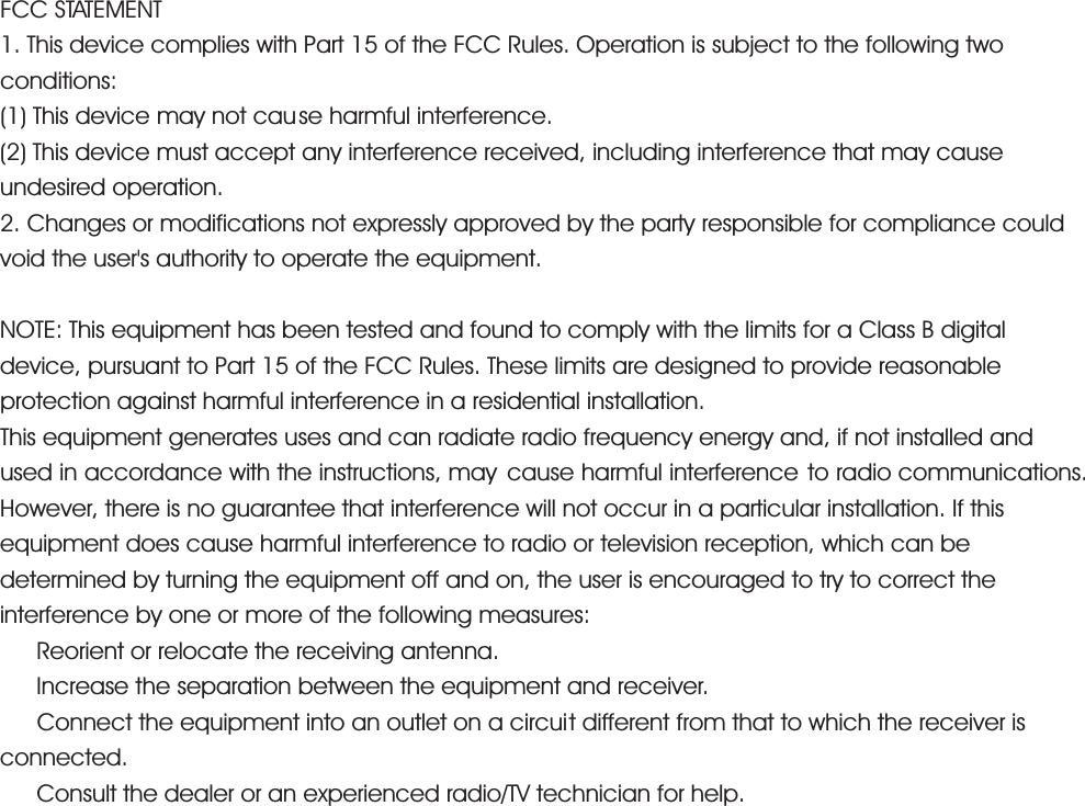 FCC STATEMENT 1. This device complies with Part 15 of the FCC Rules. Operation is subject to the following two conditions: (1) This device may not cause harmful interference. (2) This device must accept any interference received, including interference that may cause undesired operation. 2. Changes or modifications not expressly approved by the party responsible for compliance could void the user's authority to operate the equipment. NOTE: This equipment has been tested and found to comply with the limits for a Class B digital device, pursuant to Part 15 of the FCC Rules. These limits are designed to provide reasonable protection against harmful interference in a residential installation. This equipment generates uses and can radiate radio frequency energy and, if not installed and used in accordance with the instructions, may  cause harmful interference to radio communications. However, there is no guarantee that interference will not occur in a particular installation. If this equipment does cause harmful interference to radio or television reception, which can be determined by turning the equipment off and on, the user is encouraged to try to correct the interference by one or more of the following measures: ǂ Reorient or relocate the receiving antenna. ǂ  Increase the separation between the equipment and receiver. ǂ  Connect the equipment into an outlet on a circuit different from that to which the receiver is connected. ǂ  Consult the dealer or an experienced radio/TV technician for help. 