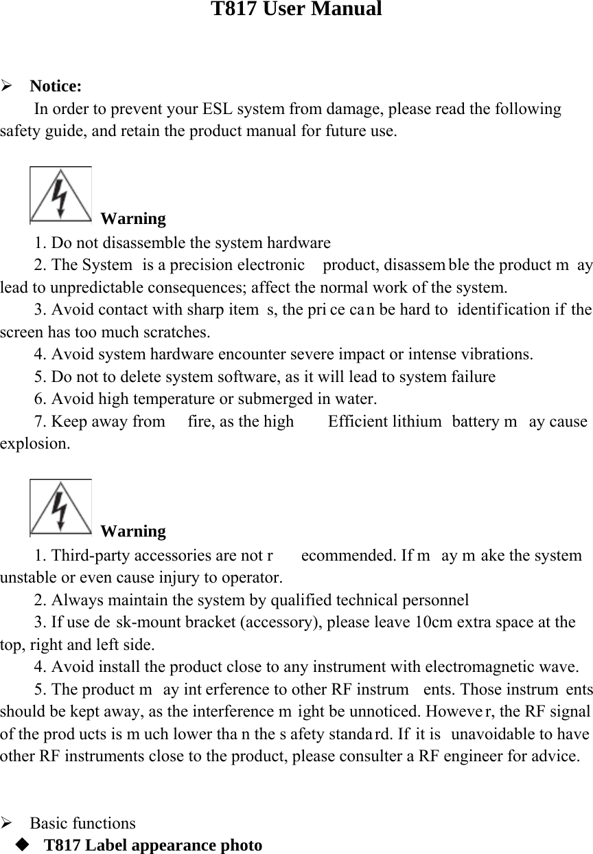   T817 User Manual   Notice: In order to prevent your ESL system from damage, please read the following safety guide, and retain the product manual for future use.   Warning 1. Do not disassemble the system hardware 2. The System  is a precision electronic  product, disassem ble the product m ay lead to unpredictable consequences; affect the normal work of the system. 3. Avoid contact with sharp item s, the pri ce can be hard to  identification if the screen has too much scratches. 4. Avoid system hardware encounter severe impact or intense vibrations. 5. Do not to delete system software, as it will lead to system failure 6. Avoid high temperature or submerged in water. 7. Keep away from  fire, as the high  Efficient lithium  battery m ay cause  explosion.   Warning 1. Third-party accessories are not r ecommended. If m ay m ake the system unstable or even cause injury to operator. 2. Always maintain the system by qualified technical personnel 3. If use de sk-mount bracket (accessory), please leave 10cm extra space at the top, right and left side. 4. Avoid install the product close to any instrument with electromagnetic wave. 5. The product m ay int erference to other RF instrum ents. Those instrum ents should be kept away, as the interference m ight be unnoticed. Howeve r, the RF signal of the prod ucts is m uch lower tha n the s afety standa rd. If  it is  unavoidable to have  other RF instruments close to the product, please consulter a RF engineer for advice.    Basic functions  T817 Label appearance photo 