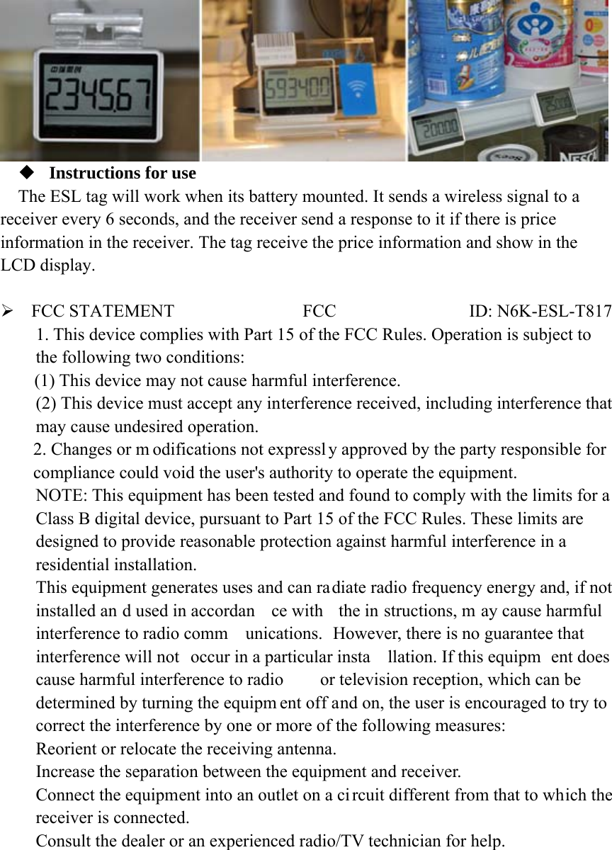    Instructions for use The ESL tag will work when its battery mounted. It sends a wireless signal to a receiver every 6 seconds, and the receiver send a response to it if there is price information in the receiver. The tag receive the price information and show in the LCD display.   FCC STATEMENT                             FCC  ID: N6K-ESL-T817 1. This device complies with Part 15 of the FCC Rules. Operation is subject to the following two conditions: (1) This device may not cause harmful interference. (2) This device must accept any interference received, including interference that may cause undesired operation. 2. Changes or m odifications not expressly approved by the party responsible for compliance could void the user's authority to operate the equipment. NOTE: This equipment has been tested and found to comply with the limits for a Class B digital device, pursuant to Part 15 of the FCC Rules. These limits are designed to provide reasonable protection against harmful interference in a residential installation. This equipment generates uses and can radiate radio frequency energy and, if not installed an d used in accordan ce with  the in structions, m ay cause harmful  interference to radio comm unications. However, there is no guarantee that interference will not  occur in a particular insta llation. If this equipm ent does cause harmful interference to radio  or television reception, which can be determined by turning the equipm ent off and on, the user is encouraged to try to correct the interference by one or more of the following measures: Reorient or relocate the receiving antenna. Increase the separation between the equipment and receiver. Connect the equipment into an outlet on a circuit different from that to which the receiver is connected. Consult the dealer or an experienced radio/TV technician for help. 