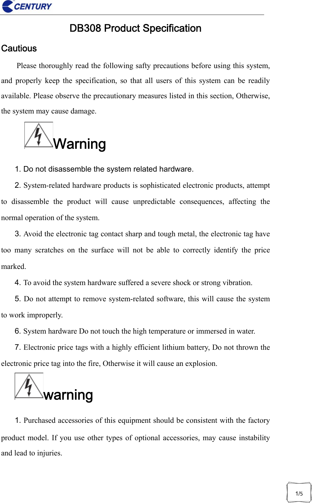                              1/5DB308 Product Specification Cautious Please thoroughly read the following safty precautions before using this system, and properly keep the specification, so that all users of this system can be readily available. Please observe the precautionary measures listed in this section, Otherwise, the system may cause damage. Warning 1. Do not disassemble the system related hardware. 2. System-related hardware products is sophisticated electronic products, attempt to disassemble the product will cause unpredictable consequences, affecting the normal operation of the system. 3. Avoid the electronic tag contact sharp and tough metal, the electronic tag have too many scratches on the surface will not be able to correctly identify the price marked. 4. To avoid the system hardware suffered a severe shock or strong vibration. 5. Do not attempt to remove system-related software, this will cause the system to work improperly. 6. System hardware Do not touch the high temperature or immersed in water. 7. Electronic price tags with a highly efficient lithium battery, Do not thrown the electronic price tag into the fire, Otherwise it will cause an explosion. warning1. Purchased accessories of this equipment should be consistent with the factory product model. If you use other types of optional accessories, may cause instability and lead to injuries. 