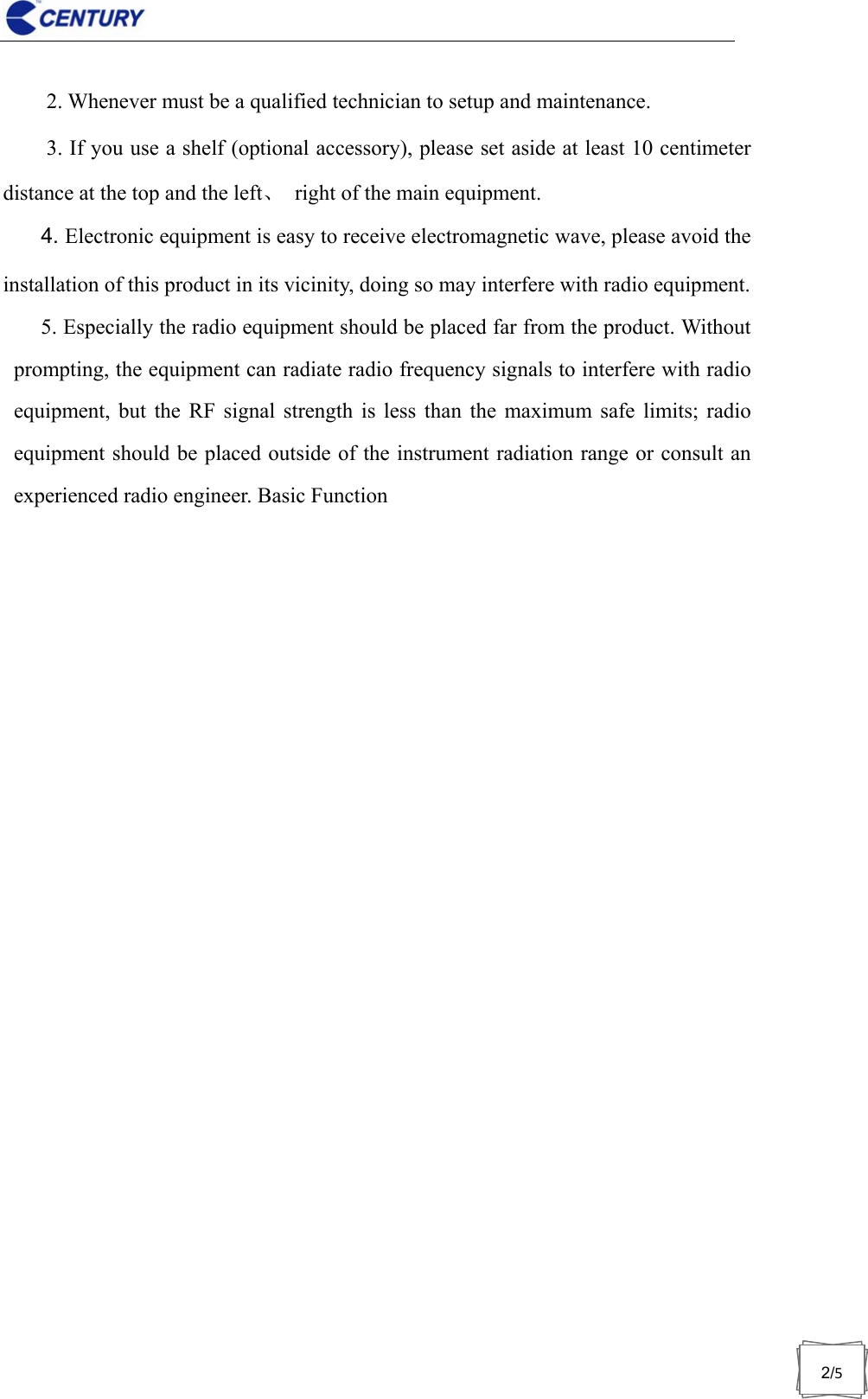                              2/52. Whenever must be a qualified technician to setup and maintenance. 3. If you use a shelf (optional accessory), please set aside at least 10 centimeter distance at the top and the left、  right of the main equipment. 4. Electronic equipment is easy to receive electromagnetic wave, please avoid the installation of this product in its vicinity, doing so may interfere with radio equipment. 5. Especially the radio equipment should be placed far from the product. Without prompting, the equipment can radiate radio frequency signals to interfere with radio equipment, but the RF signal strength is less than the maximum safe limits; radio equipment should be placed outside of the instrument radiation range or consult an experienced radio engineer. Basic Function 