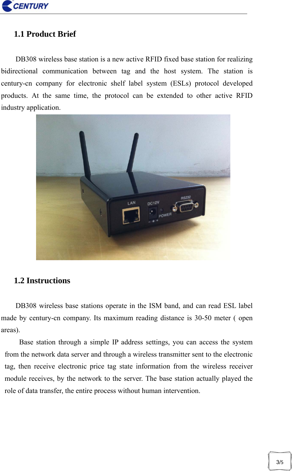                              3/51.1 Product Brief DB308 wireless base station is a new active RFID fixed base station for realizing bidirectional communication between tag and the host system. The station is century-cn company for electronic shelf label system (ESLs) protocol developed products. At the same time, the protocol can be extended to other active RFID industry application. 1.2 Instructions DB308 wireless base stations operate in the ISM band, and can read ESL label made by century-cn company. Its maximum reading distance is 30-50 meter ( open areas). Base station through a simple IP address settings, you can access the system from the network data server and through a wireless transmitter sent to the electronic tag, then receive electronic price tag state information from the wireless receiver module receives, by the network to the server. The base station actually played the role of data transfer, the entire process without human intervention.  
