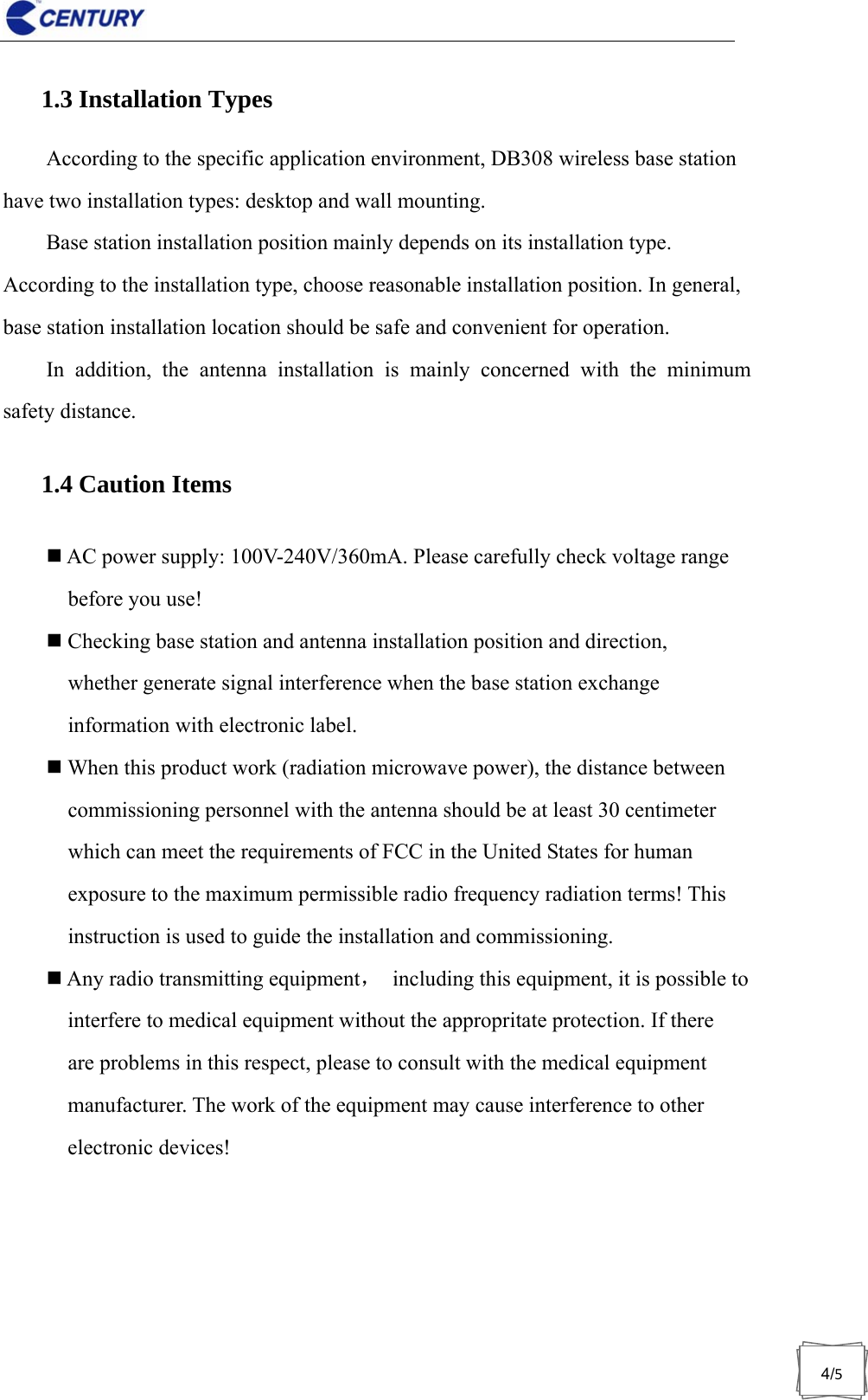                              4/51.3 Installation Types According to the specific application environment, DB308 wireless base station have two installation types: desktop and wall mounting. Base station installation position mainly depends on its installation type. According to the installation type, choose reasonable installation position. In general, base station installation location should be safe and convenient for operation. In addition, the antenna installation is mainly concerned with the minimum safety distance. 1.4 Caution Items  AC power supply: 100V-240V/360mA. Please carefully check voltage range before you use!  Checking base station and antenna installation position and direction, whether generate signal interference when the base station exchange information with electronic label.  When this product work (radiation microwave power), the distance between commissioning personnel with the antenna should be at least 30 centimeter which can meet the requirements of FCC in the United States for human exposure to the maximum permissible radio frequency radiation terms! This instruction is used to guide the installation and commissioning.  Any radio transmitting equipment，  including this equipment, it is possible to interfere to medical equipment without the appropritate protection. If there are problems in this respect, please to consult with the medical equipment manufacturer. The work of the equipment may cause interference to other electronic devices! 