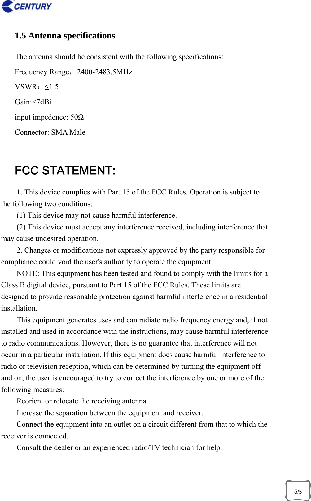                              5/51.5 Antenna specifications The antenna should be consistent with the following specifications: Frequency Range：2400-2483.5MHz VSWR：&le;1.5 Gain:<7dBi input impedence: 50Ω Connector: SMA Male  FCC STATEMENT: 1. This device complies with Part 15 of the FCC Rules. Operation is subject to the following two conditions:   (1) This device may not cause harmful interference.   (2) This device must accept any interference received, including interference that may cause undesired operation.   2. Changes or modifications not expressly approved by the party responsible for compliance could void the user's authority to operate the equipment.   NOTE: This equipment has been tested and found to comply with the limits for a Class B digital device, pursuant to Part 15 of the FCC Rules. These limits are designed to provide reasonable protection against harmful interference in a residential installation.  This equipment generates uses and can radiate radio frequency energy and, if not installed and used in accordance with the instructions, may cause harmful interference to radio communications. However, there is no guarantee that interference will not occur in a particular installation. If this equipment does cause harmful interference to radio or television reception, which can be determined by turning the equipment off and on, the user is encouraged to try to correct the interference by one or more of the following measures:       Reorient or relocate the receiving antenna.       Increase the separation between the equipment and receiver.       Connect the equipment into an outlet on a circuit different from that to which the receiver is connected.       Consult the dealer or an experienced radio/TV technician for help. 