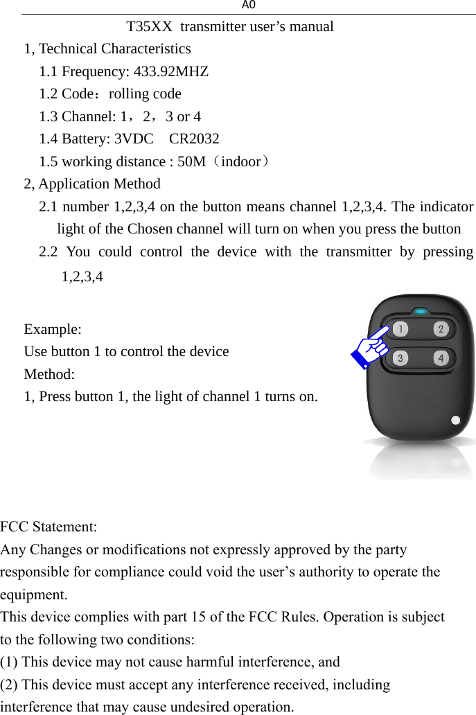 A0T35XX  transmitter user&rsquo;s manual 1, Technical Characteristics 1.1 Frequency: 433.92MHZ 1.2 Code：rolling code 1.3 Channel: 1，2，3 or 4 1.4 Battery: 3VDC  CR2032 1.5 working distance : 50M（indoor） 2, Application Method 2.1 number 1,2,3,4 on the button means channel 1,2,3,4. The indicator light of the Chosen channel will turn on when you press the button 2.2 You could control the device with the transmitter by pressing 1,2,3,4 Example: Use button 1 to control the device Method: 1, Press button 1, the light of channel 1 turns on.                   FCC Statement:  Any Changes or modifications not expressly approved by the party responsible for compliance could void the user&rsquo;s authority to operate the equipment.  This device complies with part 15 of the FCC Rules. Operation is subject to the following two conditions:  (1) This device may not cause harmful interference, and  (2) This device must accept any interference received, including interference that may cause undesired operation.  