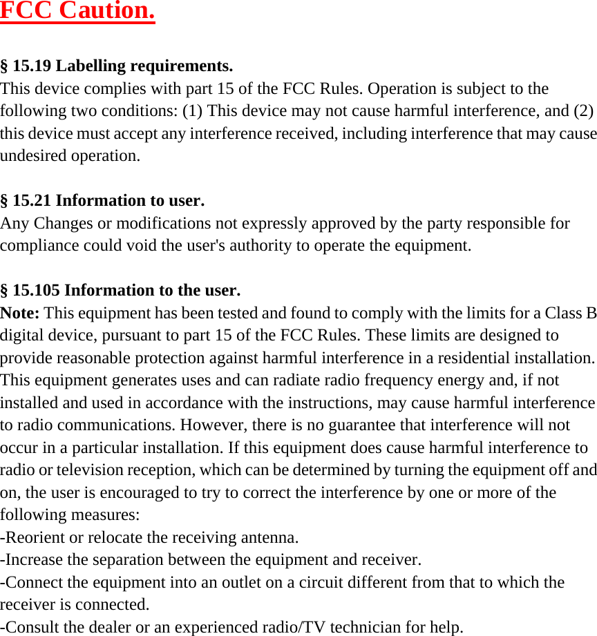 FCC Caution.  &sect; 15.19 Labelling requirements. This device complies with part 15 of the FCC Rules. Operation is subject to the following two conditions: (1) This device may not cause harmful interference, and (2) this device must accept any interference received, including interference that may cause undesired operation.  &sect; 15.21 Information to user. Any Changes or modifications not expressly approved by the party responsible for compliance could void the user's authority to operate the equipment.  &sect; 15.105 Information to the user. Note: This equipment has been tested and found to comply with the limits for a Class B digital device, pursuant to part 15 of the FCC Rules. These limits are designed to provide reasonable protection against harmful interference in a residential installation. This equipment generates uses and can radiate radio frequency energy and, if not installed and used in accordance with the instructions, may cause harmful interference to radio communications. However, there is no guarantee that interference will not occur in a particular installation. If this equipment does cause harmful interference to radio or television reception, which can be determined by turning the equipment off and on, the user is encouraged to try to correct the interference by one or more of the following measures: -Reorient or relocate the receiving antenna. -Increase the separation between the equipment and receiver. -Connect the equipment into an outlet on a circuit different from that to which the receiver is connected. -Consult the dealer or an experienced radio/TV technician for help.    