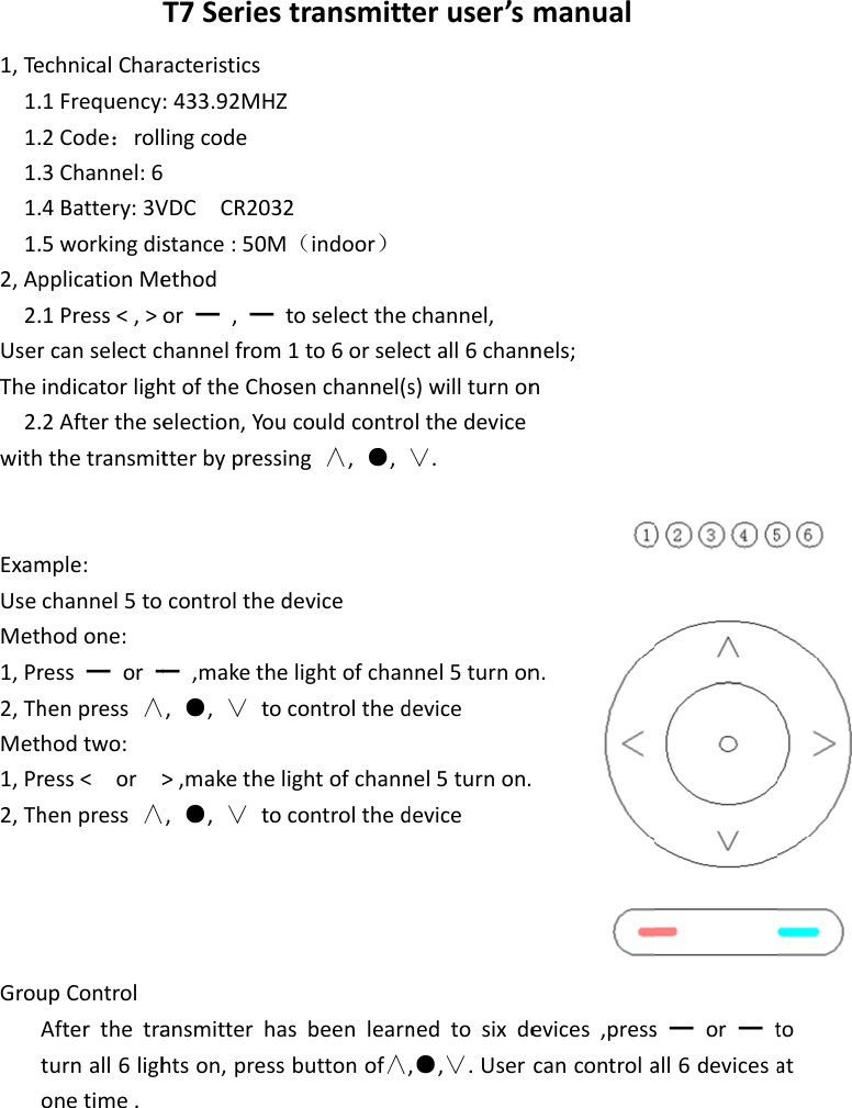 1,Te1.1.1.1.1.2,Ap2.UserThe2.withExamUseMet1,Pr2,ThMet1,Pr2,ThGrouTechnicalChar1Frequency2Code：roll3Channel:64Battery:3V5workingdispplicationMe1Press<,>orcanselectcindicatorligh2Afterthesehthetransmitmple:channel5tohodone:ress━or━henpress&and;hodtwo:ress<or>henpress&and;upControlAfterthetraturnall6lighonetime.T7Seriesacteristics:433.92MHZlingcodeVDCCR2032stance:50Methodor━,━thannelfromhtoftheChoselection,Youtterbypressicontrolthed━,makethe,●,&or;to>,makethel,●,&or;toansmitterhahtson,presstransmittZ2（indoor）toselectthe1to6orselesenchannel(scouldcontrong&and;,●,deviceelightofchancontrolthedightofchanncontrolthedsbeenlearnbuttonof&and;,teruser&rsquo;schannel,ectall6channs)willturnonolthedevice&or;.nnel5turnondevicenel5turnon.devicenedtosixde,●,&or;.Usermanualnels;nn.evices,presscancontrolas━or━tall6devicesatoat