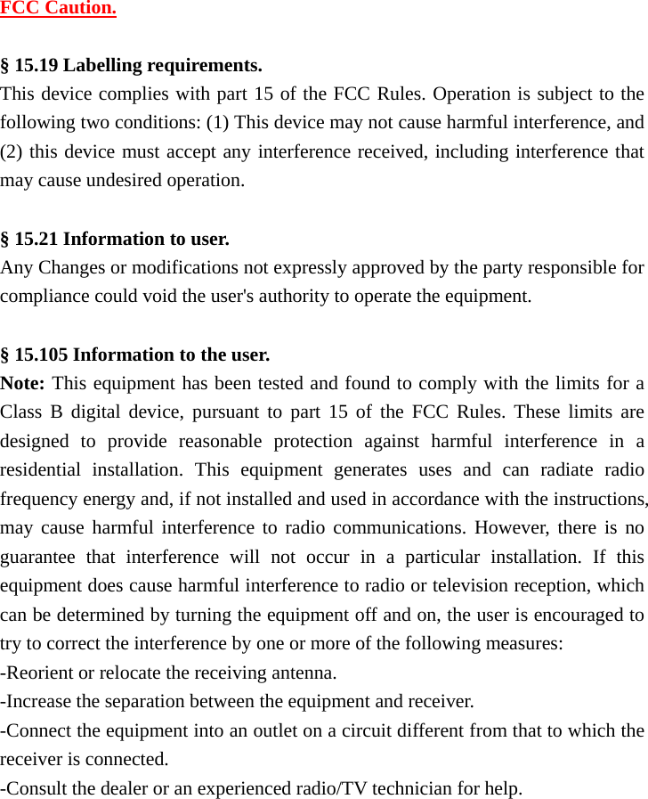 FCC Caution.  &sect; 15.19 Labelling requirements. This device complies with part 15 of the FCC Rules. Operation is subject to the following two conditions: (1) This device may not cause harmful interference, and (2) this device must accept any interference received, including interference that may cause undesired operation.  &sect; 15.21 Information to user. Any Changes or modifications not expressly approved by the party responsible for compliance could void the user's authority to operate the equipment.  &sect; 15.105 Information to the user. Note: This equipment has been tested and found to comply with the limits for a Class B digital device, pursuant to part 15 of the FCC Rules. These limits are designed to provide reasonable protection against harmful interference in a residential installation. This equipment generates uses and can radiate radio frequency energy and, if not installed and used in accordance with the instructions, may cause harmful interference to radio communications. However, there is no guarantee that interference will not occur in a particular installation. If this equipment does cause harmful interference to radio or television reception, which can be determined by turning the equipment off and on, the user is encouraged to try to correct the interference by one or more of the following measures: -Reorient or relocate the receiving antenna. -Increase the separation between the equipment and receiver. -Connect the equipment into an outlet on a circuit different from that to which the receiver is connected. -Consult the dealer or an experienced radio/TV technician for help.  