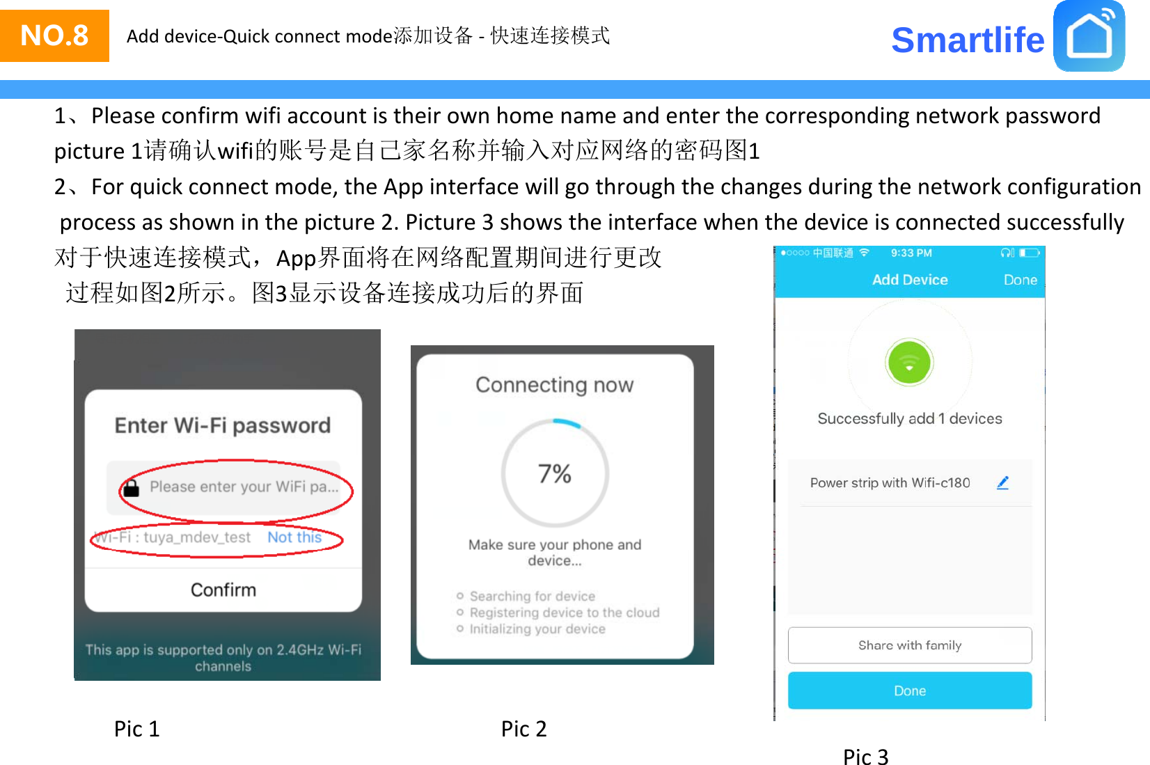 SmartlifeNO.8 Add device‐Quick connect mode添加设备 ‐快速连接模式1、Pleaseconfirmwifiaccountistheirownhomenameandenterthecorrespondingnetworkpasswordpicture1请确认wifi的账号是自己家名称并输入对应网络的密码图12、Forquickconnectmode,theAppinterfacewillgothroughthechangesduringthenetworkconfigurationprocessasshowninthepicture2.Picture3showstheinterfacewhenthedeviceisconnectedsuccessfully对于快速连接模式，App界面将在网络配置期间进行更改对于快速连接模式，App界面将在网络配置期间进行更改过程如图2所示。图3显示设备连接成功后的界面Pic2Pic1Pic3